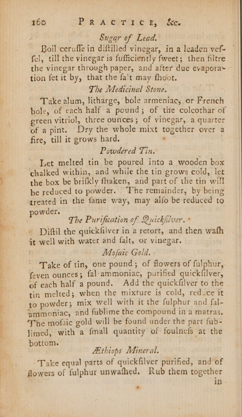 Sugar of Lead. Boil ceruffe in diftilled vinegar, in a leaden vef- fel, till the vinegar is fufficiently fweet; then filtre the vinegar through paper, and after due evapora» tion fet it by, that the fa't may fhoot. The Medicinal Stone. | Take alum, Jitharge, bole armeniacy. or French bole, of each half a pound; of the colcothar of green vitriol, three ounces; of vinegar, a quarter of a pint. Dry the whole mixt together over a fire, till it grows hard. . | Powdered Tin. Ivet melted tin be poured into a wooden box chalked within, and while the tin grows cold, let the box be brifkly fhaken, and part of the tin will be reduced to powder. ‘The remainder, by being treated in the fame way, may alfo be reduced to powder. . . | The Purification of Quickfilver. * Diftil the quickfilver in aretort, and then wafh it well with water and falt, or vinegar. | Moafaie Gold. Take of tin, one pound; of flowers of fulphur, feven ounces; fal-ammoniac, purified quickfilver, tin melted; when the mixture is cold, reduce it to powder ; mix well with it the fulphur and fal- ‘ammoniac, and fublime the compound in a matras. The mofaic gold will be found under the part fub- limed, with a fmall quantity of foulnefs at the bottom. LEthiops Mineral. Take equal parts of quickfilver purified, and of flowers of fulphur unwafhed. Rub them together &gt;