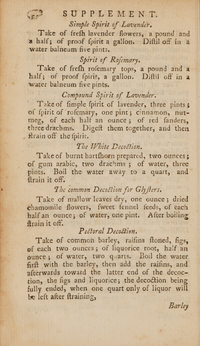 Simple Spirit of Lavender. Take of frefh lavender flowers, a pound and a half; of proof fpirita gallon. Diftil of in a water balneum five pints. Spirit of Rofemary. Take of frefh rofemary tops, a pound and a half; of proof fpirit, a gallon. Diftil off in a water balneum five pints. Compound Spirit of Lavender. Takeof fimple fpirit of lavender, three pints $¢ of fpirit of rofemary, one pint; cinnamon, nut- meg, of each half an ounce; of red fanders, threedrachms. Digeft them together, and then train off the fpiric. The White Decoftion. Takeof burnt barthorn prepared, two ounces $ of gum arabic, two drachms ; of water, three {train it off. The common Decoétion for Gh fters. Take of mallow leaves dry, one ounce; dried chamomile flowers, fweet fennel feeds, of each halfan ounce; of water, one pint. After boiling ftrain it off. Pe&amp;toral Decoétien. Take of common barley, raifins ftoned, figs, of each two ounces; of liquorice root, half an firft with the barley, then add the raifins, and afterwards toward the latter end of the decoc- tion, the figs and liquorice; the decoétion being fully ended, when one quart only of liquor will be left after ftraining, Barley