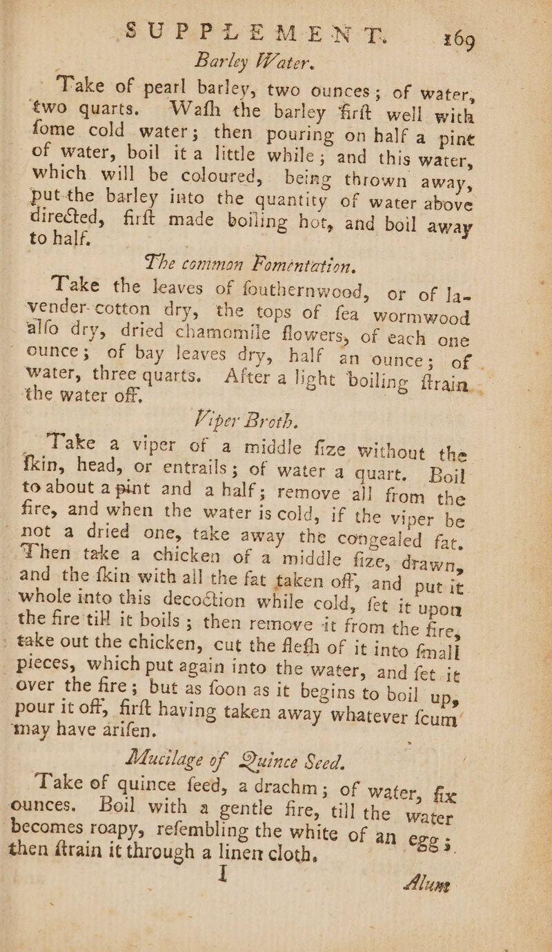 Barley Water. Take of pearl barley, two ounces; of water, two quarts. Wath the barley ‘firtt well with fome cold water; then pouring on half a pine of water, boil ita little while; and this water, which will be coloured, being thrown away, put-the barley into the quantity of water above directed, firft made boiling hot, and boil away to half. The common Foméntetion, Take the leaves of fouthernwood, or of Ja- -vender--cotton dry, the tops of fea wormwood alfo dry, dried chamomile flowers, of each one _ ounce; of bay leaves dry, half an ‘ounce ; of . water, three quarts. After a light boiling ftrain. the water of, Viper Broth. ,. Fake a Viper of a middle {ize Without the fkin, head, or entrails; of water a quart. Boj to about apint and a half: remove all from the fire, and when the water js cold, if the viper be ' not a dried one, take away the congealed fat, Then take a chicken of a middle fize, drawn, and the {kin with all the fat taken off, and put it whole into this decoction while cold, fet i¢ upon the fire till it boils ; then remove ‘it from the fire, _ take out the chicken, cut the flefh of it into fall pieces, which put again into the water, and fet i¢ over the fire; but as foon as it begins to boil UD, pour it off, firft having taken away whatever fcum’ ‘may have arifen. : Mucilage of Quince Seed. ‘Take of quince feed, a drachm; of water, fix ounces. Boil with a gentle fire, till the Water becomes roapy, refembling the white of an ege ; then train it through a linen cloth, : I Alune