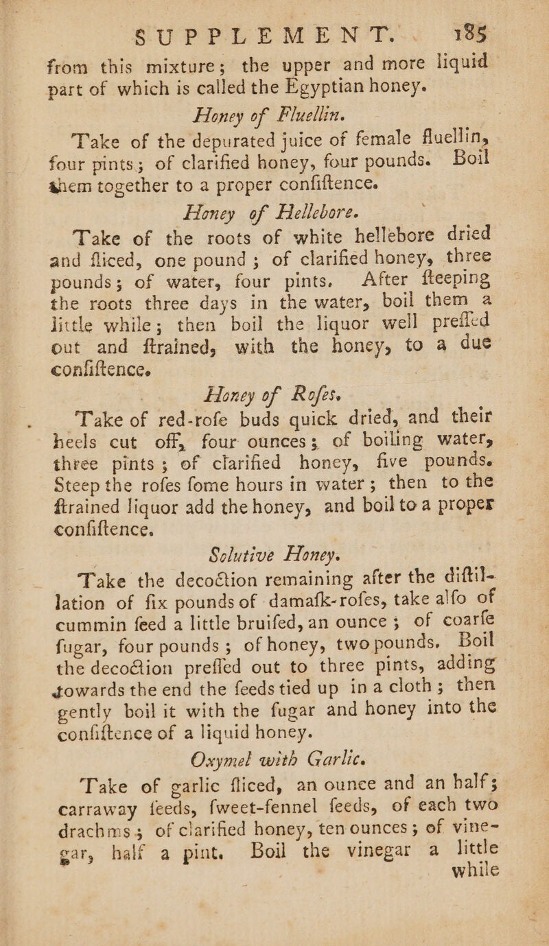 from this mixture; the upper and more liquid part of which is called the Egyptian honey. Fioney of Fluellin. | Take of the depurated juice of female fluellin, four pints; of clarified honey, four pounds. Boil ahem together to a proper confiftence. Honey of Hellebore. Take of the roots of white hellebore dried and fliced, one pound ; of clarified honey, three pounds; of water, four pints. After fteeping the roots three days in the water, boil them a little while; then boil the liquor well prefled out and ftrained, with the honey, to a due confiftence. | | Honey of Rofes. Take of red-rofe buds quick dried, and their heels cut off, four ounces; of boiling water, three pints; of clarified honey, five pounds. Steep the rofes fome hours in water; then to the ftrained liquor add the honey, and boil tea proper confiftence. | Solutive Honey. Take the decoétion remaining after the diftil- lation of fix pounds of damafk-rofes, take alfo of cummin feed a little bruifed, an ounce; of coarfe fugar, four pounds ; of honey, twopounds, Boil the deco@ion prefled out to three pints, adding towards the end the feedstied up inacloth; then gently boil it with the fugar and honey into the confiftence of a liquid honey. , Oxymel with Garlic. Take of garlic fliced, an ounce and an half carraway feeds, fweet-fennel feeds, of each two drachms3 of clarified honey, ten ounces; of vine- ear, half a pint. Boil the vinegar a little | , while