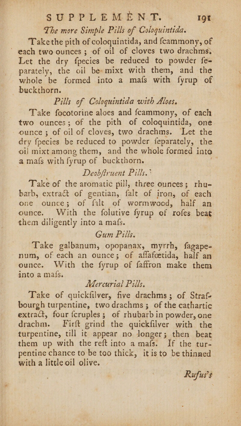 The more Simple Pills of Caloquintida. Take the pith of coloquintida, and fcammony, of ' gach two ounces; of oil of cloves two drachms, Let the dry fpecies be reduced to powder fe- parately, the oil be mixt with them, and the whole be formed into a mafs with fyrup of buckthorn. Pills of Coloquintida with Aloes. Take focotorine aloes and fcammony, of each two ounces; of the pith of coloquintida, one ounce ; of oil of cloves, two drachms. ‘Let the dry f{pecies be reduced to powder feparately, the. oil mixt among them, and the whole formed inte a mafs with fyrup of buckthorn. Deabfiruent Pills. ' Take of the aromatic pill, three ounces; rhu- barb, extract of gentian, falt of iron, of each one ounce; of filt of wormwood, half an ounce. With the folutive fyrup of rofes beat them diligently into a mafs. | Gum Pills. Take galbanum, opopanax, myrrh, fagape- num, of each an ounce; of aflafcetida, half an ounce. With the fyrup of faffron make them into a maf{s. Mercurial Pills. Take of quickfilver, five drachms; of Straf- bourgh turpentine, twodrachms ; of the cathartic extract, four {cruples; of rhubarb in powder, one drachm. fFirft grind the quickfilver with the turpentine, till it appear no longer; then beat them up with the reft into a mafs. If the tur- pentine chance to be too thick, itisto be thinned with a little oil olive. Rufus’s