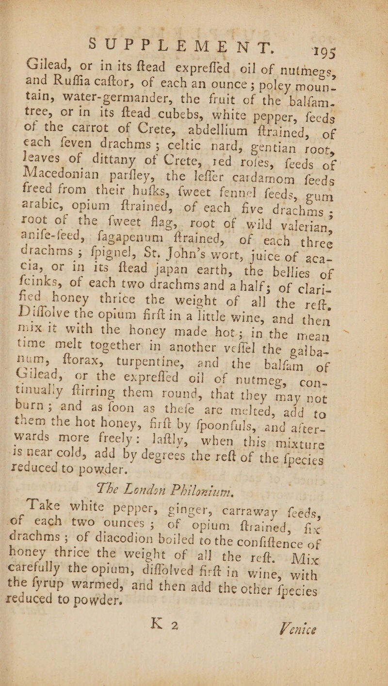 Gilead, or in its ftead exprefled oil of nutmegs, and Ruffia caftor, of each an ounce; poley moun- tain, water-germander, the fruit of the balfam. tree, or in its ftead cubebs, white pepper, fecds of the carrot of Crete, abdellium ftrained, of each feven drachms ; celtic nard, gentian root, leaves of dittany of Crete, red rofes, feeds of | Macedonian parfley, the leffer cardamom {feeds freed from their hufks, tweet fennel feeds, gum arabic, opium ftrained, of each five drachms ; root of the {weet flag, root of wild valerian, anife-feed, fagapenum ftrained, of ‘each three drachms ; fpignel, St. John’s wort, juice of aca- Cla, or in its ftead japan earth, the bellies of {cinks, of each two drachms and ahalf; of clari- fied honey thrice the weight of all the reft, Diffolve the opium firftin a little wine, and then mix it with the honey made hot; in the mean time melt together in another vefiel the gaiba- - hum, ftorax, turpentine, and the balfam of tinually ftirring them round, that they may not burn; and as foon as thefe are melted, add to wards more freely: Jaftly, when this mixture is near cold, add by degrees the reft of the {pecies reduced to powder. | The London Philonium, Take white pepper, ginger, carraway feéds, drachms ; of diacodion boiled tothe confiftence of honey thrice the weight of all the reft. Mix carefully the opium, diffolved firt in wine, with the fyrup warmed, and then add the other fpecies reduced to powder. K 2 Venice