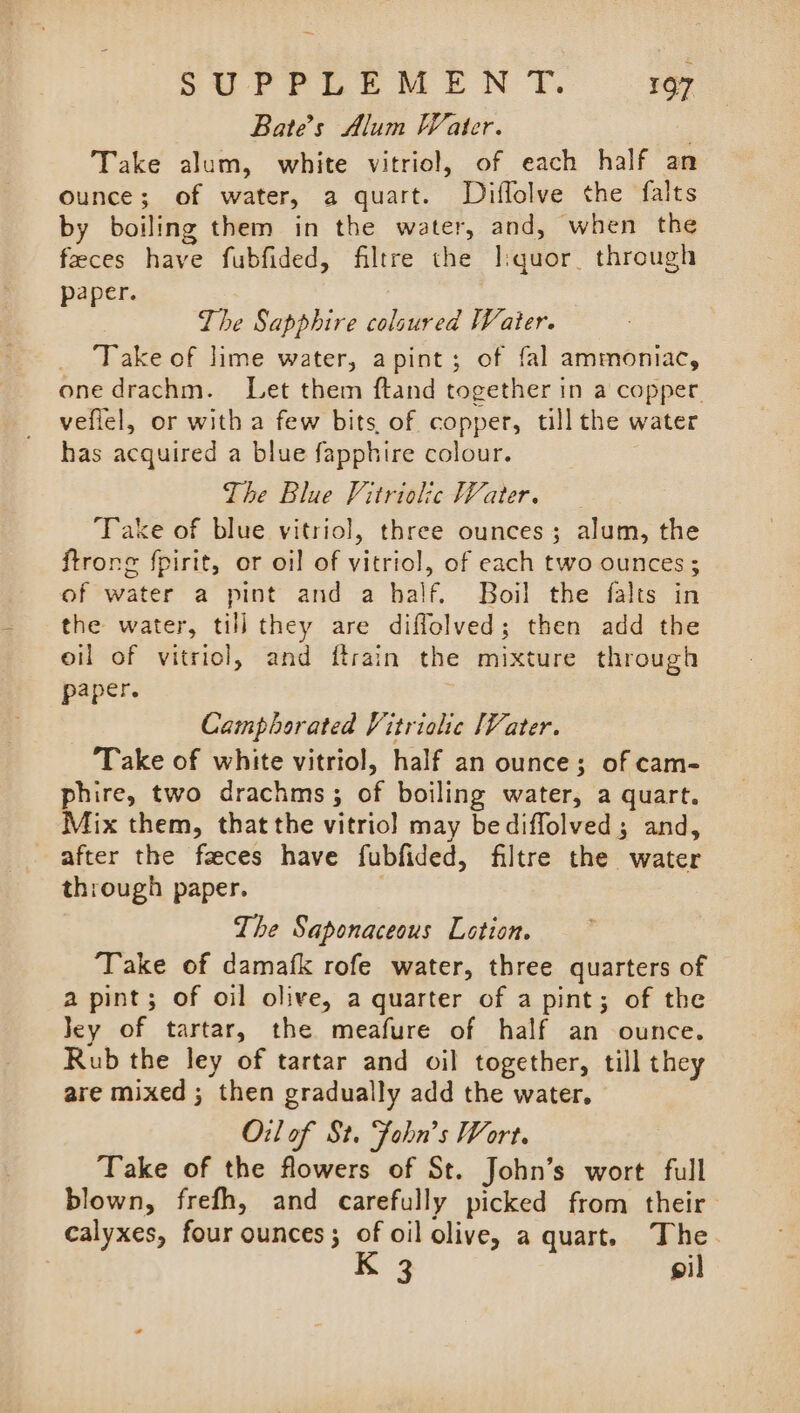 Bate’s Alum Water.  Take alum, white vitriol, of each half an ounce; of water, a quart. Diflolve the falts by boiling them in the water, and, when the faeces have fubfided, filtre the I:quor through paper. The Sapphire colsured Water. ‘Take of lime water, apint; of fal ammoniac, one drachm. Let them ftand together in a copper. veflel, or with a few bits of copper, till the water has acquired a blue fapphire colour. The Blue Vitriolic Water. Take of blue vitriol, three ounces; alum, the ftrone {pirit, or oil of vitriol, of each two ounces ; of water a pint and a half. Boil the falts in the water, till they are diffolved; then add the oil of vitriol, and ftrain the mixture through paper. Camphorated Vitriohe Vater. ‘Take of white vitriol, half an ounce; of cam- phire, two drachms; of boiling water, a quart. Mix them, thatthe vitriol may bediffolved; and, after the feces have fubfided, filtre the water through paper. . The Saponaceous Lotion. ‘Take of damafk rofe water, three quarters of © a pint; of oil olive, a quarter of a pint; of the Jey of tartar, the meafure of half an ounce. Rub the ley of tartar and oil together, till they are mixed ; then gradually add the water. O:l of St. John’s Wort. Take of the flowers of St. John’s wort full blown, frefh, and carefully picked from their calyxes, four ounces; of oil olive, a quart. The. gi]