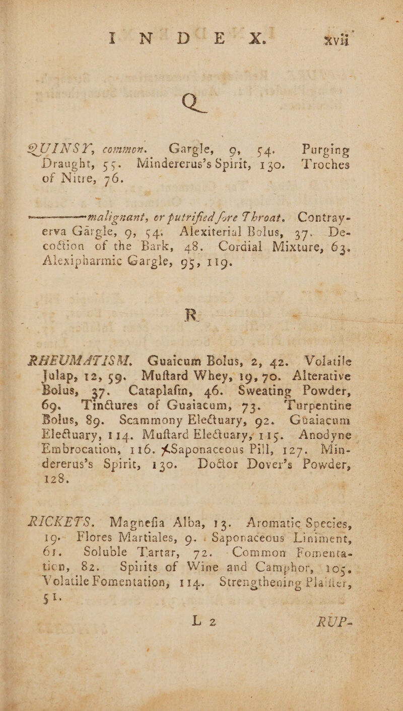 rne pte’ x! gy QUINSY, common. Gargle, Or Sd Purging Draught, 55. Mindererus’s Spirit, 130. Troches of Nitre, 76. a malignant, or putrified fare Throat. Contray- erva Gargle, 9, 54; Alexiterial Bolus, 37. De- cocétion of the Bark, 48. Cordial Mixture, 63. Alexipharmic Gargle, 95, 1ig. ae arn RAEUMATISM, Guaicum Bolus, 2, 42. Volatile _ -Julap, 12, 59. _Muftard Whey, 19, 70. Alterative Bolus, 37. Cataplafm, 46. Sweating Powder, 69. Tmé€ures of Guaiacum, 73. ‘Turpentine Bolus, 89. Scammony Ele€tuary, 92. Gtaiacum Ele@uary, 114. Muftard Electuaryy 115. Anodyne- Embrocation, 116. $Saponaceous Pill, 127. Min- dererus’s Spirit, 130. Doétor Dover’s Powder, 128. . RICKETS. Magnefia Alba, 13. Aromatic Species, ig Flores Martiales, 9. « Saponaceous Liniment, 61. Soluble Tartar, 72. -Common Fomenta- tien, 82. Spirits of Wine and Camphor, roy, 2 Volatile Fomentation; 114. Strengthening Plaitier, gis ~