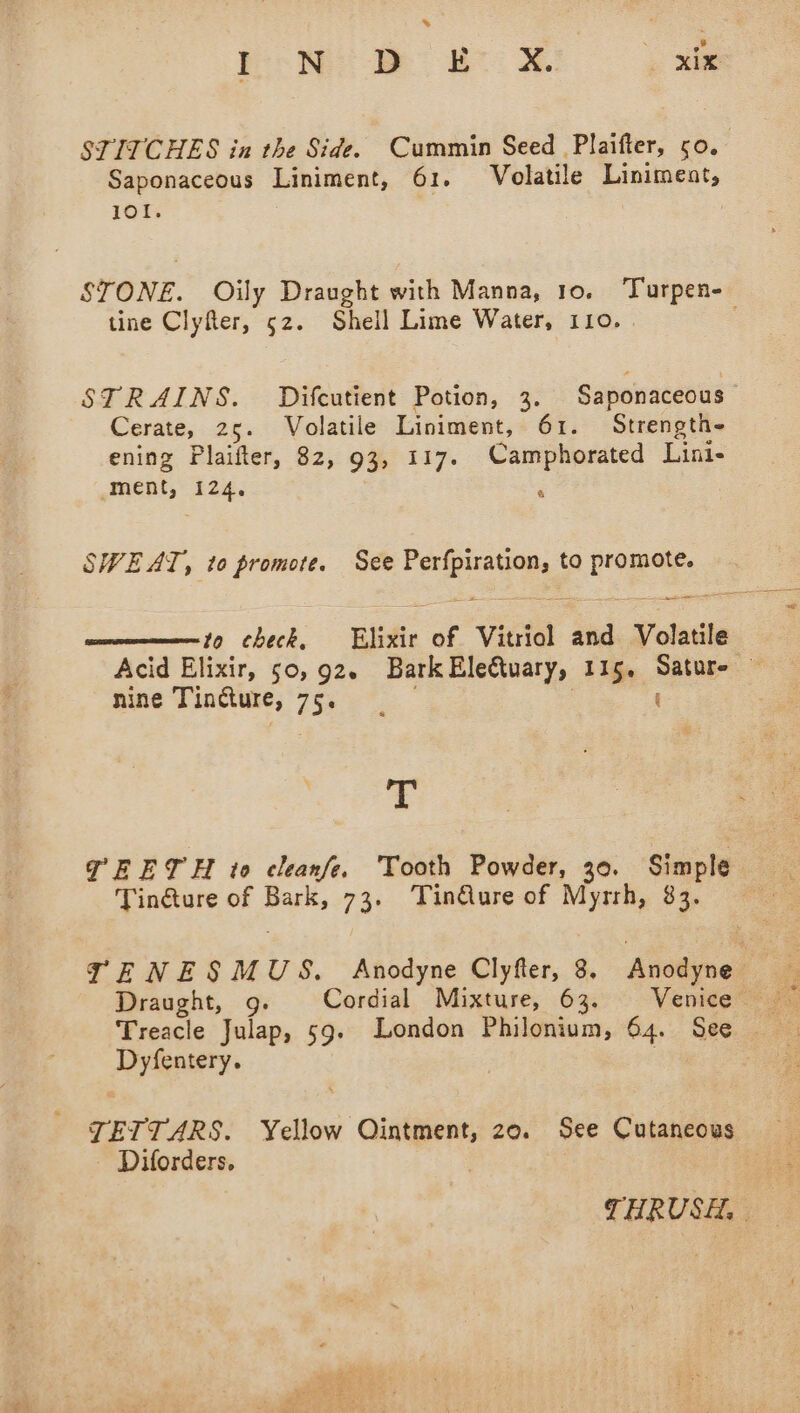 STITCHES in the Side. Cummin Seed Plaifter, 50. | Saponaceous Liniment, 61. Volatile Linimeant, 101. STONE. Oily Draught with Manna, Io. bame tine Clyfter, 52. Shell Lime Water, 110. STRAINS. Difcutient Potion, 3. Saponaceous Cerate, 25. Volatile Liniment, 61. Strength- ening Plaifter, 82, 93, 117. Camphorated Lini- ment, 124. &amp; SWEAT, to promote. See Perfpiration, to promote. to check, Elixir of Vitriol and Volatile Acid Elixir, 50,92. Bark Eleéwary, 115, Satur- — nine Tincture, 7 eet. T PEETH to cleanfe. Tooth Powder, 30. Simple Tin@ure of Bark, 73. TinQure of Myrrh, 83. TENESMUS. Anodyne Clyfter, 8. Anodyne 7 Draught, g. Cordial Mixture, 63. Venice Dyfentery. JETTARS. Yellow Ointment, 20. See Cutaneous Diforders, THRUSH,