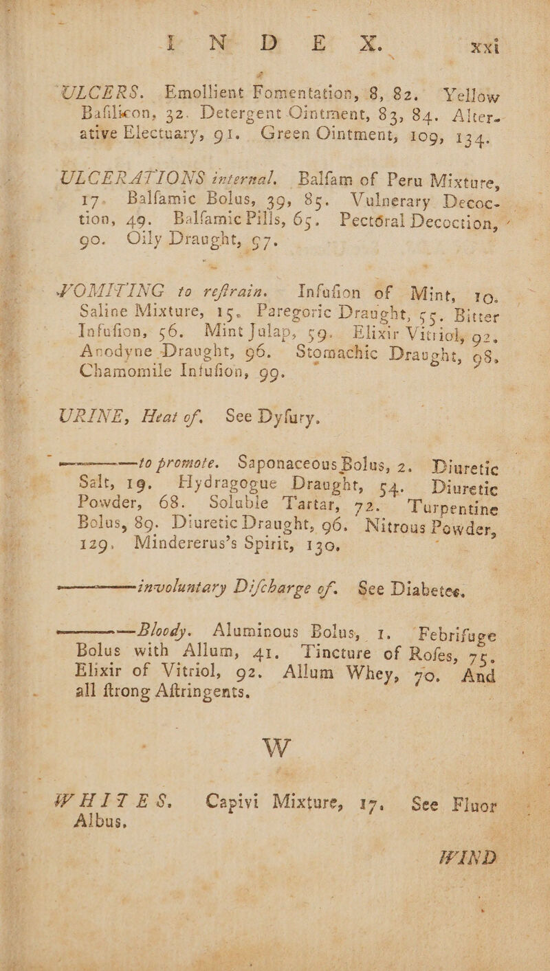 oe ee = q * ew @ eA. xxi S ULCERS. Emollient Fomentation, 8, 82. Yellow Bafilwon, 32. Detergent Ointment, 83, 84. Alter. ative Electuary, gi. Green Ointment, 109, 194; ULCERATIONS internal, Balfam of Peru Mixture, 17. Balfamie Bolus, 39, 85. WVulnerary Decoc- ~ tion, 49. Balfamic Pills, 65. Pectéral Decoction, - go. Oily Draught, ¢7. _ WOMITING to reftraia. Infafion of Mint, 109, Saline Mixture, 15. Paregoric Draught, $5. Bitter Tnfofion, 56. Mint Julap, so. Elixir Vitriol, 92. :- Anodyne Draught, 96. Stomachic Draught, 98. i Chamomile Infufion, gg. URINE, Heat of, See Dyfury. ; —to promote. Saponaceous Bolus, 2. Diuretic Salt, 19, Hydragogue Draught, 54. Diuretic Powder, 68. Soluble Tartar, 72. ‘Turpentine Bolus, 89. Diuretic Draught, 96. Nitrous Powder, is 129, Mindererus’s Spirit, 130, ; involuntary Difcharge of. See Diabetes. —Bloody. Aluminous Bolus, 1. ‘Febrifuge Bolus with Allum, 41. Tincture of Rofes, 75. Elixir of Vitriol, 92. Allum Whey, vo. And . all ftrong Aftringents. if W WHITES, Capivi Mixture, 17. See Fluor Albus, ) ate ut WIND — »