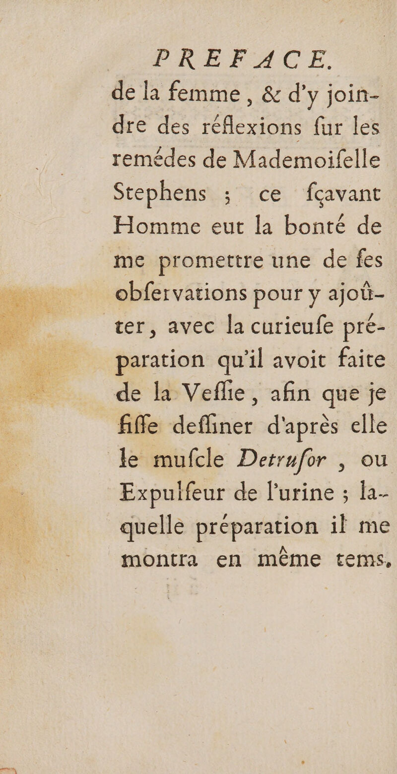 osé À de la femme , &amp; d'y join- dre des réflexions fur les remédes de Mademoifelle Stephens ; ce fçavant Homme eut la bonté de me promettre une de fes obfervations pour y ajoû- paration qu’il avoit faite fiffe defliner d'après elle Expulfeur de l'urine ; h- quelle préparation il me montra en même tems,