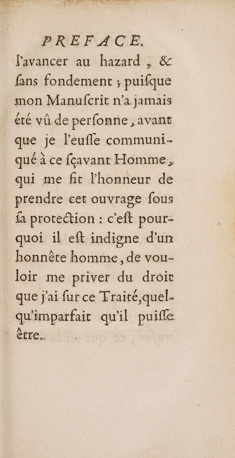 RNB FACE. avancer au hazard , &amp; mon Manufcrit n’a jamais éré vû de perfonne, avant qué à ce fcavant Homme, qui me fit l'honneur de prendre cet ouvrage fous fa protection : c'eft pour- quoi il eft indigne d'un honnête homme, de vou- loir me priver du droit que j'ai fur ce Traité,quel- qu'imparfait qu'il puifle