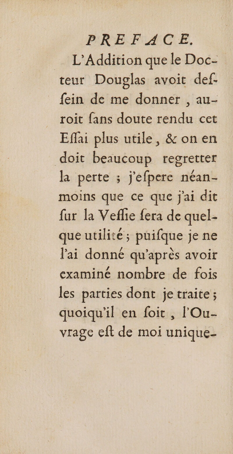 L’Addition que le Doc- teur Douglas avoit def- fein de me donner , au- roit fans doute rendu cet Efai plus utile, &amp;onen doit beaucoup regretter la perte ; j'éfpere néan- moins que ce que j'ai dit fur la Vefle fera de quel- que utilité; puifque je ne lai donné qu'après avoir examiné nombre de fois les parties dont je traite ; quoiqu'il en foit , l'Ou- vrage eft de moi unique-