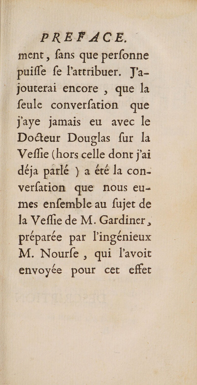 _ ment, fans que perfonne puifle fe lattribuer. J'a- | jouterai encore , que la feule converfation que Jaye jamais eu avec le Doéteur Douglas fur la Veflie (hors celle dont j'ai déja parlé } a été la con- verfation que nous eu- mes enfemble au fujet de l1 Vefle de M. Gardiner, _ préparée par l’ingénieux M. Nourfe , qui lavoit envoyée pour cet effet