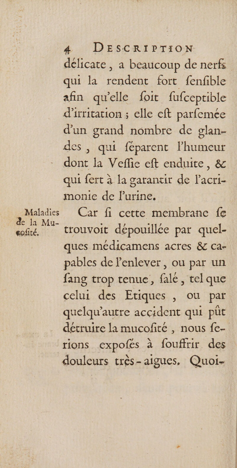 délicate, a beaucoup de nerfs qui la rendent fort fenfible afin qu'elle foit fufceptible d’irritation ; elle eft parfemée d'un grand nombre de glan- des , qui féparent Éhuiens dont la Veflie eft enduite, &amp; qui fert à la garantir de Lo monie de lurine. Maladies Car fi cette membrane fe de la Mu- $ 1 Fe mi. trouvoit dépouillée par quel- ques médicamens acres &amp; ca- pables de l'enlever, ou par un fang trop tenue, fale, tel que celui des Etiques , ou par quelqu’autre accident qui püt détruire la mucofñté , nous fe- rions expofes à fouffrir des douleurs très-aigues, Quoi-