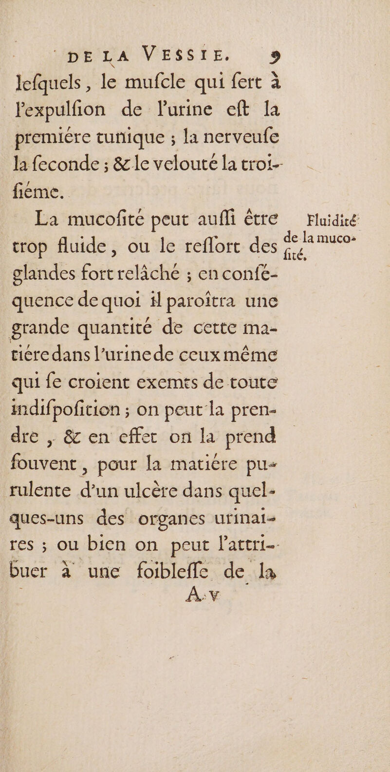 MBILA NVESSTE, + lefquels, le mufcle qui fert à lexpulfion de lurine eft la premiére tunique ; la nerveufe la feconde ; &amp; le velouté la troi-- fiéme. La mucofite peut aufli être Fluidiré trop fluide, ou le reflort des a glandes fort relâche ; en confe- quence de quoi # paroïîtra une grande quantité de cette ma- ticredans l’urinede ceux même qui fe croient exemts de toute indifpofition ; on peut la pren- dre | &amp; en cffet on la prend fouvent , pour la maticre pu rulente d’un ulcère dans quel- ques-uns des organes urinai- res ; ou bien on peut Pattri- buer à unc foibleffe de la A:v