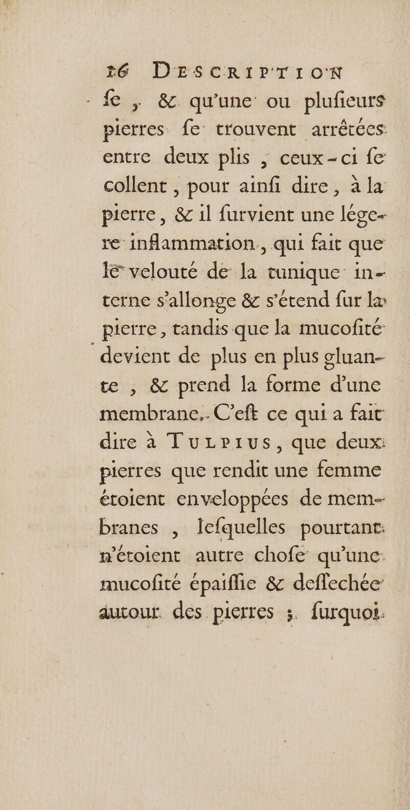 - fe , &amp; qu'une ou plufeurs picrres fe trouvent arrêtées: entre deux plis | ceux-ci fe collent , pour ainfi dire, à la pierre, &amp; 1l furvient une lége- re inflammation, qui fait que Ie velouté de la tunique: in- terne s’allonge &amp; s'étend fur læ pierre, tandis que la mucofité devient de plus en plus gluan- te , &amp; prend la forme d’une membrane. C'eft ce qui a fait dire à TuLrPius, que deux: pierres que rendit une femme étoient enveloppées de mem- branes , lefquelles pourtant: n'étoient autre chofe qu'une mucofité épaiflie &amp; deffechée autour. des pierres ;. furquoi.