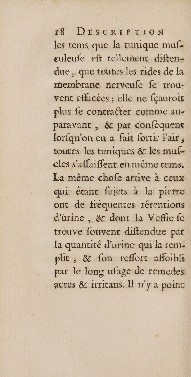 les tems que la tunique muf- euleufe eft tellement diften- duc que toutes les rides de la membrane nerveufe fe trou- vent eflacées ; elle ne fçauroit plus fe contraéter comme au- paravant , &amp; par conféquent lorfqu’on en a fait fortir Pair, toutes les tuniques &amp; les muf- cles s’affaiflent en même tems. La même chofe arrive à ceux. qui étant fujets à la: pierre ont de fréquentes rétentions d'urine ,. &amp; dont la Veffie fe: trouve fouvent diftendue par la quantité d'urine qui la rem plit, &amp; fon reflort affoibli par le long ufage de remedes acres &amp; irritans. Il n’y a point