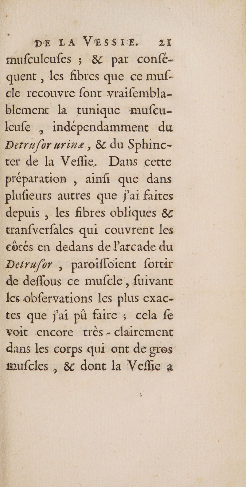 smufculeufes ; 8: par confe- quent , les fibres que ce muf- cle recouvre font vraifembla- blement la tunique mufcu- leufe , indépendamment du Detruf{or urine, &amp; du Sphinc- ter de la Veflie. Dans cette préparation , ainfi que dans plufieurs autres que j'ai faites depuis , les fibres obliques &amp; tranfverfales qui couvrent les côtés en dedans de larcade du Detrufor , paroifloient fortir de deflous ce mufcle, fuivant les obfervations les plus exac- tes que j'ai pu faire ; cela fe voit encore très - clairement dans les corps qui ont de gres mufcles , &amp; dont la Vefñlie a