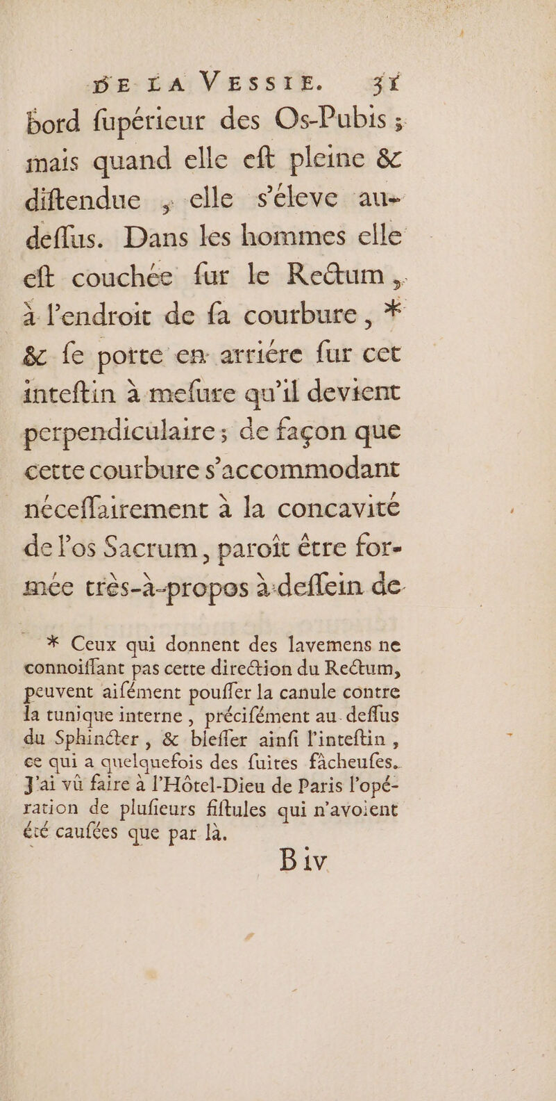 bord fupéricur des Os-Pubis ; mais quand elle eft pleine &amp; diftendue , elle s'eéleve au- deflus. Dans les hommes elle eft couchée fur le Retum, à l'endroit de fa courbure , * &amp; fe porte en arricre fur cet inteftin à mefure qu’il devient perpendiculaire; de façon que cette courbure s’accommodant néceffairement à la concavité de los Sacrum, paroîït être for- mée très-à-propos à-deflein de * Ceux qui donnent des lavemens ne connoiffant pas cette direction du Rectum, peuvent aifément pouffer la canule contre la tunique interne , précifément au_deflus du Sphinéter , &amp; bieffer ainfi l'inteftin, ce qui a quelquefois des fuites fàcheufes. J'ai vû faire à l’Hôtel-Dieu de Paris l’opé- ration de plufieurs fiftules qui n’avoient été caufées que par là. Biv