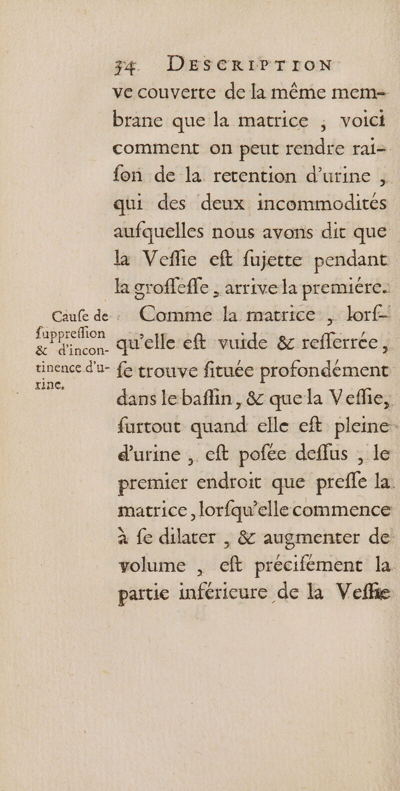 ve couverte de la même mem- brane que la matrice ; voici comment on peut rendre rai= fon de la retention d'urine , qui des deux incommodites aufquelles nous avons dit que la Vefie eft fujette pendant la groffefle , arrive la premiere. Caufe de. Comme la matrice , lor£- me os qu'elle eft vuide &amp; reflerrce, tinence d'u- fe trouve fituée profondément ni dans lebaflin, &amp; que la Vefhe, furtout quand elle eft pleine: d'urine , eft pofce deflus , le premier endroit que prefle la. matrice , lorfqu’ellecommence à fe dilater , &amp; augmenter de volume , eft precifement la. partie inférieure de la Vefhie