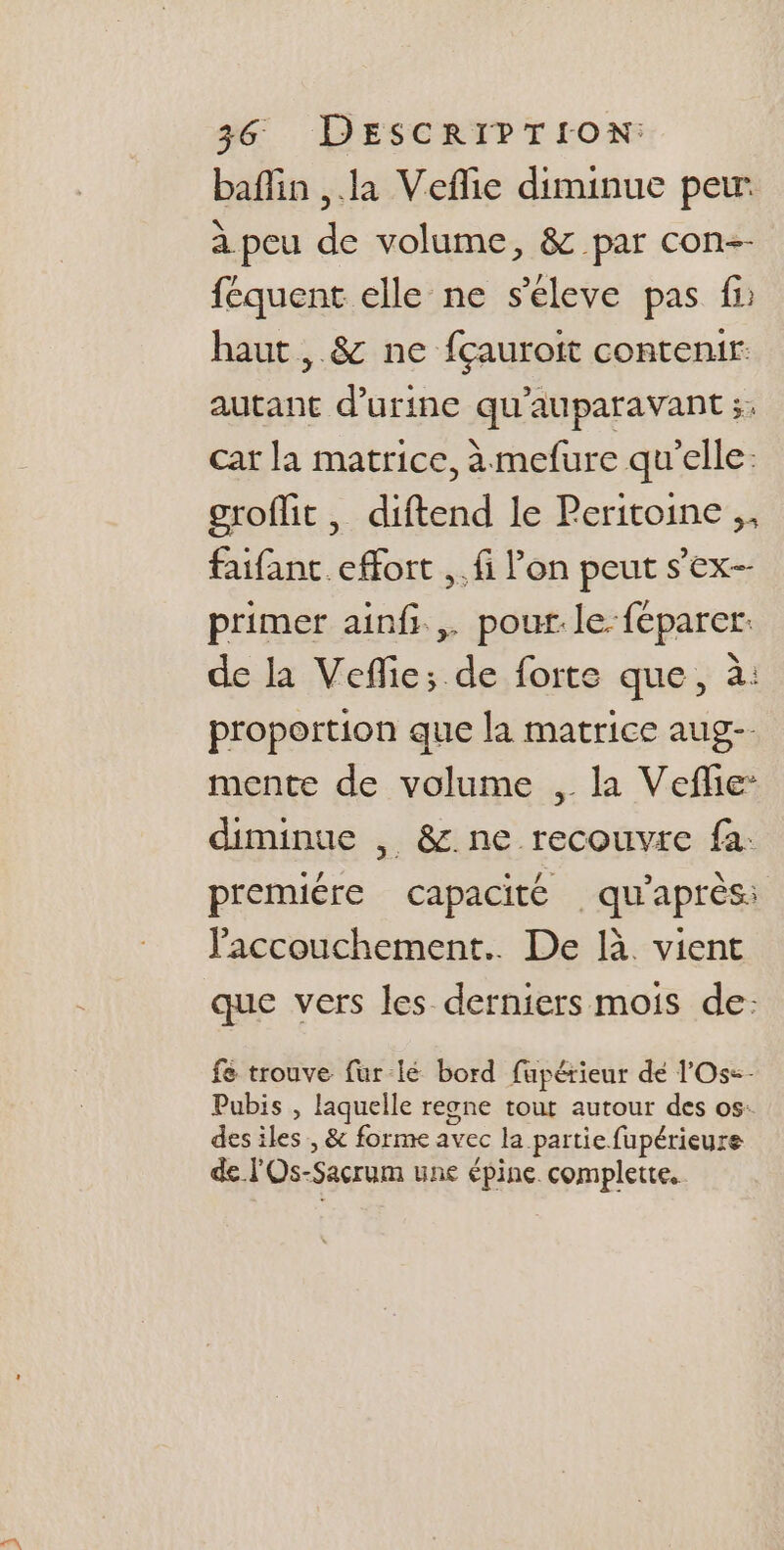 baffin ,.la Veflie diminue peur à peu de volume, &amp; par con-- féquent elle ne s’éleve pas fi haut, &amp; ne fçauroit contenir: autant d'urine qu'auparavant ;. cat la matrice, à mefure qu'elle: groflit, diftend le Peritoine ,, faifant effort ,.fi l’on peut s’ex- primer ainfi., pour. le.féparer: de la Veflie; de forte que, à: proportion que la matrice aug-. mente de volume , la Vefle: diminue , &amp;.ne recouvre fa: premuére capacité qu'après: accouchement. De là. vient que vers les derniers mois de: fe trouve fur-lé bord fupérieur dé l'Os=- Pubis , laquelle reone tout autour des os: des iles, &amp; forme avec la partie fupérieure de l'Os-Sacrum une épine. complette.