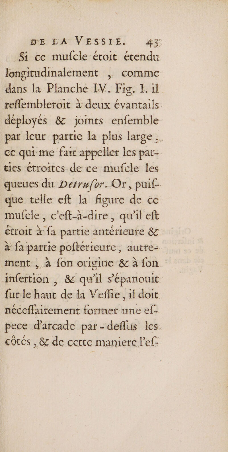 Si ce mufcle étoit étendu longitudinalement | comme dans la Planche IV. Fig. I. il reflembleroit à deux évantails déployés &amp; joints enfemble par leur partie la plus large. ce qui me fait appeller les par- ties étroites de ce mufcle les queues du Derru{or. Or, puif- que celle eft la figure de ce mulcle , c’eft-à-dire , qu'il ft étroit à fa partie antérieure &amp; à {a partie poftérieure, autre- ment , à {on origine &amp; à fon. infertion | &amp; qu'il s'épanouit fur le haut de la Veflie, il doit néceffairement former une ef. pece d'arcade par- deflus les cotes , &amp; de cette maniere l’ef: