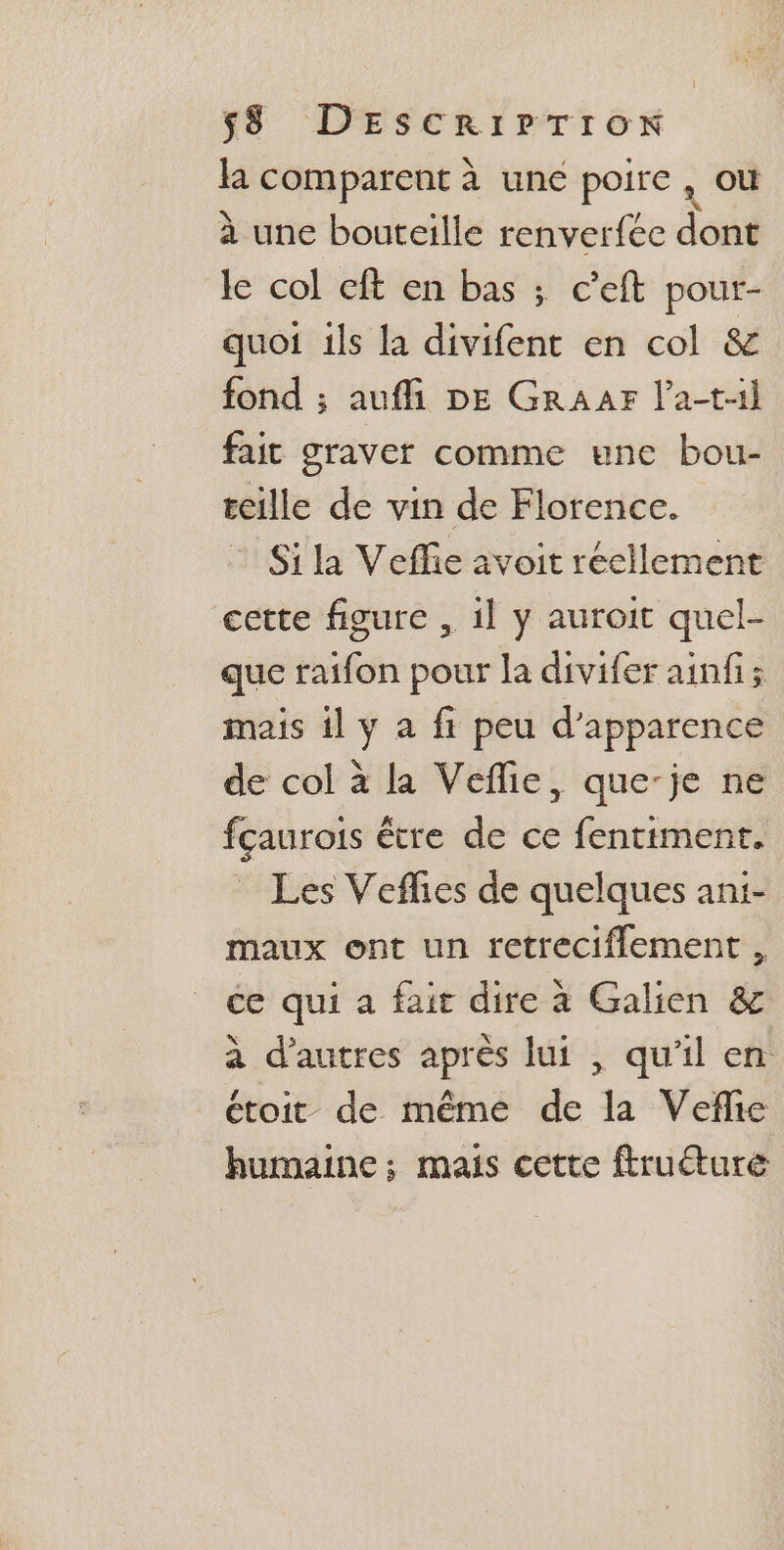 la comparent à une poire, où à une bouteille renverfée dont le col cft en bas ; c’eft pour- quoi ils la divifent en col &amp; fond ; aufli DE GRAAFr l’a-t1l fait graver comme une bou- teille de vin de Florence. Si la Veffie avoit réellement cette figure , il y auroit quel- que raifon pour la divifer ainfi; mais il y a fi peu d'apparence de col à la Veflie, que-je ne fçaurois être de ce fentiment. Les Veflies de quelques ani- maux ont un retreciflement , ce qui a fair dire à Galien &amp; à d'autres après lui , qu'il en étoit de même de la Veflie humaine; mais cette ftruéture