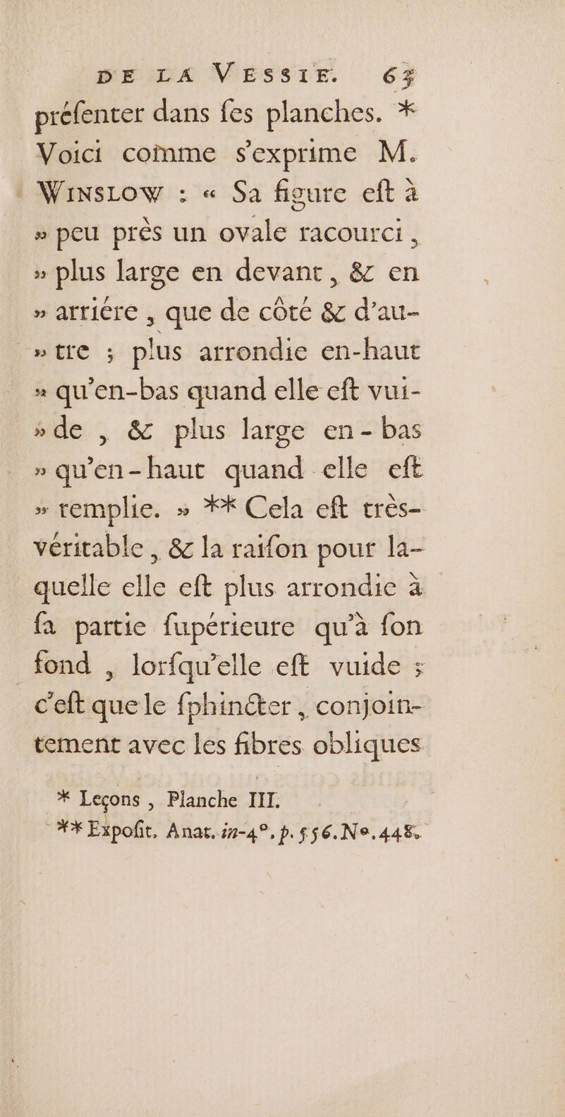 préfenter dans fes planches. * Voici comme sexprime M. : WinsLow : « Sa figure eft à » peu près un ovale racourci, » plus large en devant, &amp; en » arricre , que de côte &amp; d’au- laigre: ; plus arrondie en-haut x qu'en-bas quand elle eft vui- » de , &amp; plus large en- bas » qu'en-haut quand elle eft » remplie. » ** Cela eft très- véritable , &amp; la raifon pour la- quelle elle eft plus arrondie à fa partie fupérieure qu’à fon fond , lorfqu’elle eft vuide ; c'eft quele fphinéter , conjoin- tement avec les fibres obliques * Leçons , Planche III. ** Expofñit, Anat, 7-4, p.$56.Ne.448