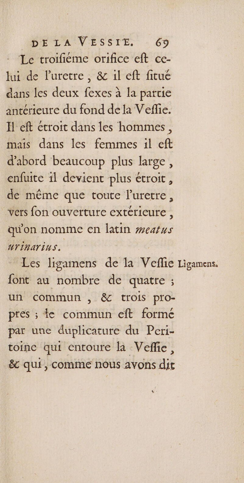 Le troifieme orifice eft ce- lui de l'uretre, &amp; 1l eft fitué dans les deux fexes à la partie antérieure du fond dela Vefie. I eft étroit dans les hommes, mais dans les femmes il eft d'abord beaucoup plus large, enfuite 11 devient plus étroit, de même que toute l'uretre, vers fon ouverture extérieure , qu'on nomme en latin weatus uTinArins. Les ligamens de la Velic Ligamens, font au HOME de quatre ; un commun , &amp; trois pro- pres ; te commun eft formé par une duplicature du Peri- toine qui entoure la Veffe, &amp; qui, comme nous avons dit