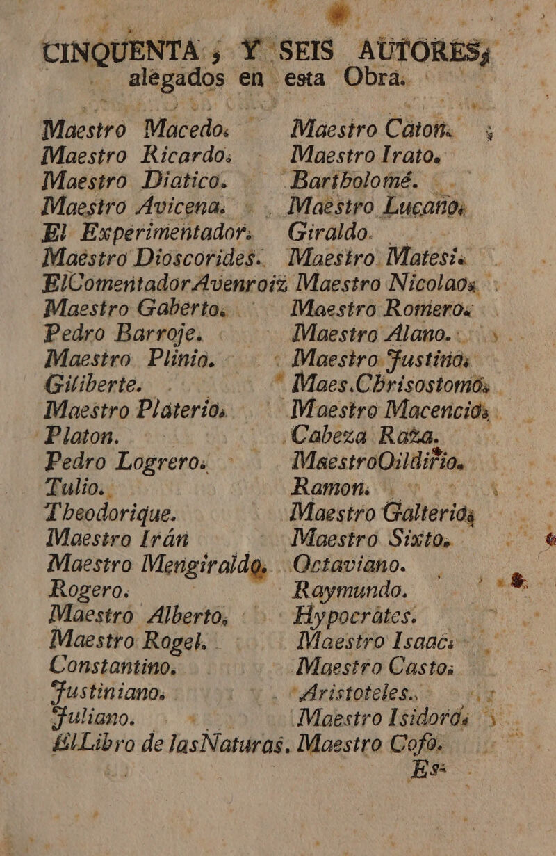 CINQUENTA ; ¿ YoSEIS AUTORES RATOS en esta Obras. e AA MNiesiro Maácedo: . acia Cátolta. y Maestro Ricardo: . Maestro lIrato. Maestro Diatico. — Bartholomé. . Mouestro Avicena. . . Maestro Lucanos E! Experimentador. Giraldo. Maestro Dioscorides. Maestro Matesi« ElComentador Avenroiz Maestro Nicolaos Maestro Gaberto. . Maestro Romeros Pedro Barroje. « . Maestro Alano... &gt;. Maestro Plinio. : Maestro Fustirios: Giliberte. . * Maes Cbrisostomós Maestro Platerios. . Maestro Macencios Platon. ¿Cabeza Roza. Pedro Logreros : MaestroQildifio. Tulio. Ramon: ( Theodorique. Maestro Galteriay Maestro Irán - Maestro Sixto, ) Maestro Mengiraldo, Octaviano. | Rogero. Raymundo. escróN Maestro Alberto, : : Hypocrátes. y Maestro Rogel. Maestro Isaacs. Constantino. Maestro Castos Fustinianos | 'Aristotelesa'&gt; oy ¡JUliBno. + * ¡Maestro Isidorós +. ¿£ILibro de las Naturas. Maestro Cofo. Es: