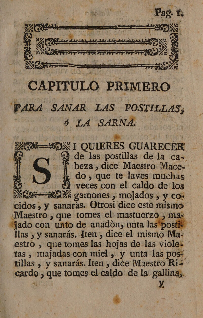 a raras | o &gt; reo meet &gt;) CAPITULO PRIMERO PARA SANAR. LAS POSTILLAS, ó LA pad | OS QUIERES GUARECER - 5% de las postillas de la ca= S ap beza, dice Maestro Mace« | veces con el caldo de los AD gamones y, mojados, y com cidos ) y sanarás. Otrosi dice este mismo ¡Maestro , que tomes el mastuerzó , ma: jado con unto de anadon, unta las” kr llas, y sanarás. Iten, dice el mismo Ma. | estro » Que tomes las hojas de las violez tas , majadas con miel , y unta las poss. tillas , y sanarás. lten , dice Maestro Ri - - cardo , que tomes el caldo de la' gallinaz. .o y, k