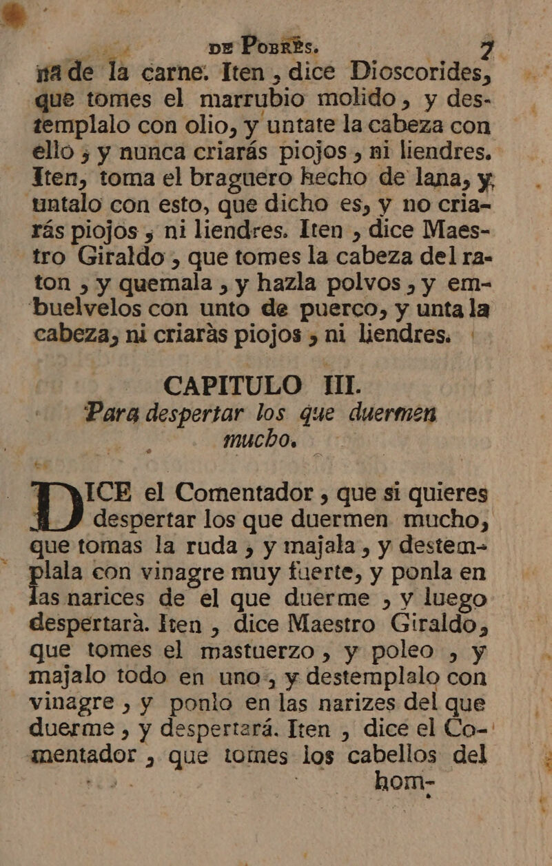 e ve Ports. 2 ma de la carne. Iten , dice Dioscorides, que tomes el marrubio molido, y des- templalo con olio, y untate la cabeza con ello ¿ y nunca criarás piojos, ni liendres. Tten, toma el braguero hecho de lana, y, untalo con esto, que dicho es, y no cria- rás piojos 5 ni liendres. Iten , dice Maes- tro Giraldo , que tomes la cabeza del ra- ton ) y quemala , y hazla polvos , y em- buelvelos con unto de puerco, y unta la cabeza, ni criarás piojos , ni liendres. CAPITULO IL Para despertar los que duermen mucho. WAUCE el Comentador , que si quieres 4) despertar los que duermen mucho, que tomas la ruda , y majala , y destem- plala con vinagre muy fuerte, y ponla en las narices de el que duerme , y luego despertara. Iren , dice Maestro Giraldo, que tomes el mastuerzo , y poleo , y majalo todo en uno, y destemplalo con vinagre , y ponlo en las narizes del que mentador , que tomes los cabellos del E