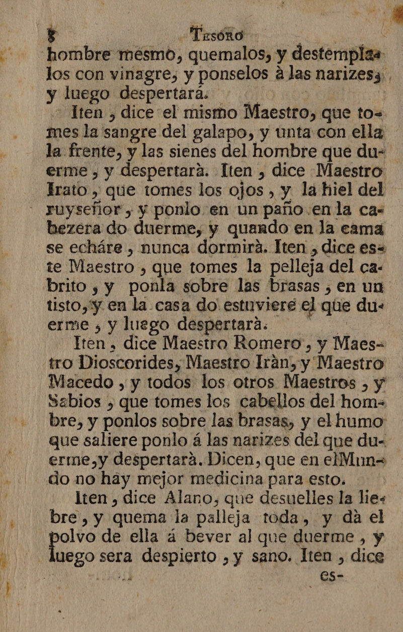 A Musóño A los con vinagre, y ponselos á las narizes3.. y luego despertará. 0 | - Tren , dice el mismo Maestro, que to= mes la sangre del galapo, y unta con ella la frente, y las sienes del hombre que du- erme , y despertara. lten , dice Maestro Irato , que tomes los ojos , y la hiel del bezera do duerme, y quando en la cama se echáre , nunca dormirá. Tten , dice es= te Maestro , que tomes la pelleja del ca- brito , y ponla sobre las brasas ¿en un tisto,'y en la casa do' estuviere el que due erme , y luego despertara. lA Tren » dice Maestro Romero, y Maes= tro Dioscorides, Maestro Irán, y Maestro MWiacedo , y todos los otros Maestros , y Sabios , que tomes los cabellos del hom- bre, y ponlos sobre las brasas, y el humo que saliere ponlo á las narizes del que du- erme,y despertará. Dicen, que en elMun= do mo hay mejor medicina para esto. lten , dice Alano, que desuelles la lies bre, y quema la palleja toda, y da el de de ella á bever al que duerme , y uego sera despierto , y sano. Iten , dice y (JA es-