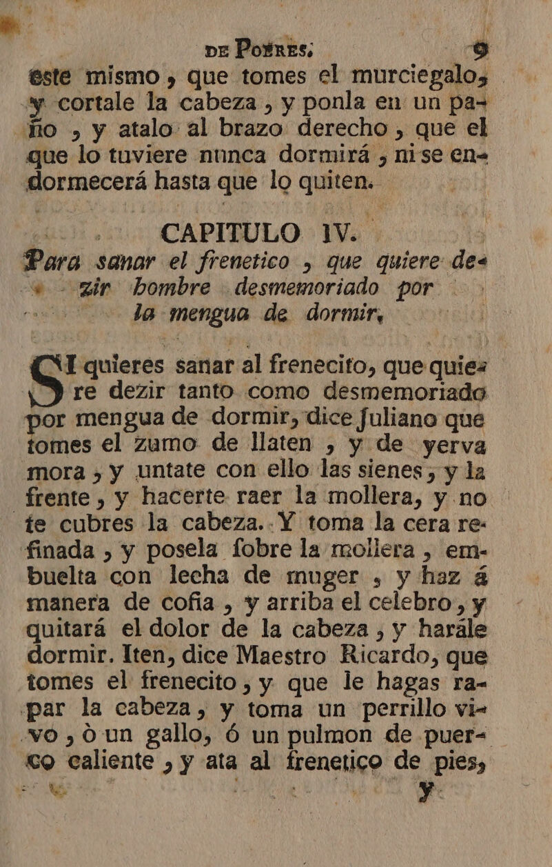 este mismo , que tomes el murciegalo, “y cortale la cabeza , y ponla en un pa= Ro » y atalo al brazo derecho , que el que lo tuviere nunca dormirá , nise en- dormecerá hasta que lo quiten. gi CAPITULO 1V. | Para sanar el frenetico , que quiere des e zir hombre desmemoriado por - co Ja mengua de dormir, re dezir tanto como desmemoriado por mengua de dormir, dice fuliano que tomes el Zumo de llaten , y de yerva mora , y untate con ello las sienes , y la frente , y hacerte raer la mollera, y no ie cubres la cabeza..Y toma la cera re- finada , y posela fobre la mollera , em- buelta con lecha de muger , y haz á manera de cofía , y arriba el celebro, y quitará el dolor de la cabeza , y harale dormir. Iten, dice Maestro Ricardo, que tomes el frenecito , y que le hagas ra- «par la cabeza, y toma un perrillo vi- vo , 0 un gallo, Ó un pulmon de puer= co caliente , y ata al frenetico de pies, = A ' y. Ss quieres sanar al frenecito, que quiez