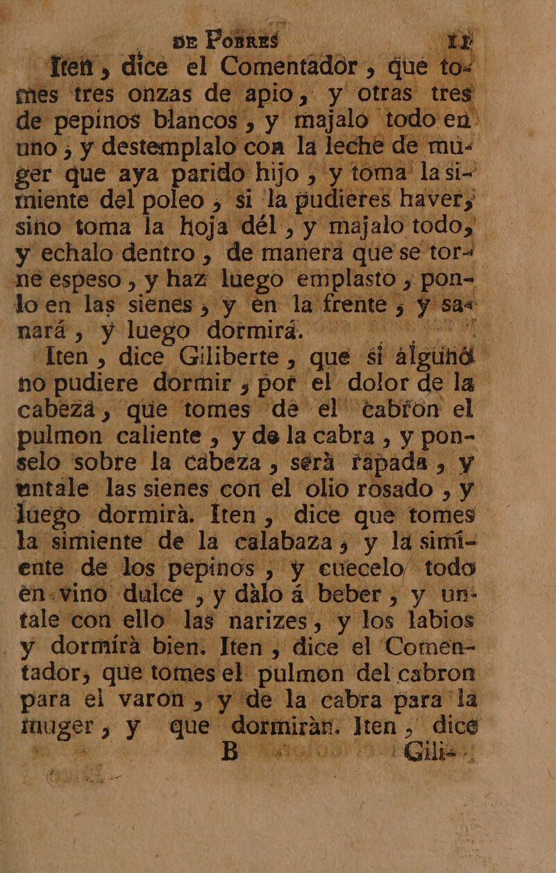 , pr Pobard | 0 Sl Tren, dice el Comentador , ue t e! mes tres onzas de apio, y otras tres. de pepinos blancos , y majalo t odo en: uno ; y destemplalo con la lech e de mu- ger que aya parido hijo > y toma' la si- miente del poleo , si la pudieres havery sino toma la hoja dél , y majalo todoy y echalo dentro , de manera quese tora. ne espeso , y haz luego emplasto. > pon- lo en las sienes , y en la Ag dam nará, y luego dormirá. ml Ue “Iten , dice Giliberte , que si alguna no pudiere. dormir y por el dolor de la cabezá, que “tomes de el eabron el pulmon caliente , y de la cabra , y pon- selo sobre la cabeza , será Fapada . > y tuntale las sienes con el olio rosado »y Juego dormira. Iten , dice que tomes la simiente de la calabaza y y la simi- ente de los pepinos , Bi cuecelo/”. todo en-vino dulce , y dalo 3 á beber, y un- tale con ello. las narizes, y los labios - y dormíra bien. Jten , dice el Comen= tador, que tomes el pulmon del cabron para el varon , y de la cabra para la pe ) y que ini sj oa 0 » dice AGO: ¿Gu 2 E!