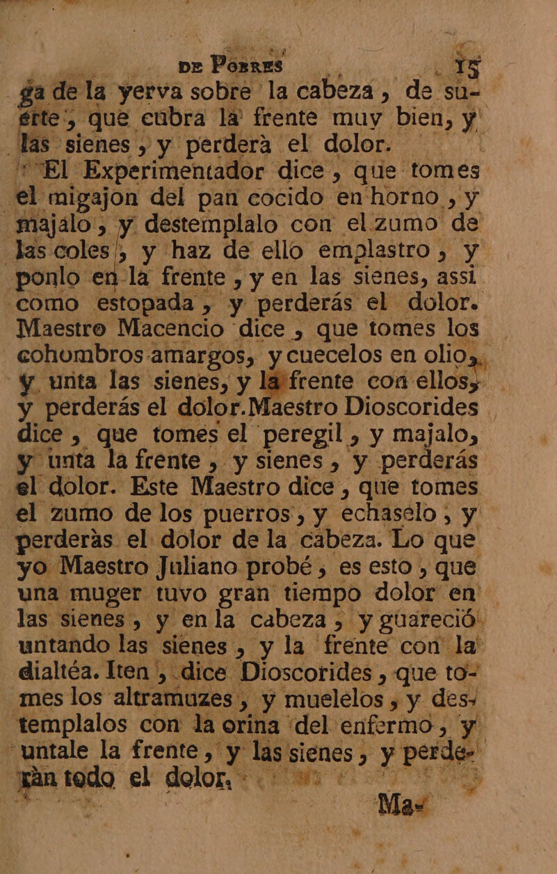 A A ga de la yerva sobre la cabeza , de su- fte, que cubra la' frente muy bien, y las sienes » y perdera el dolor. '*El Experimentador dice , que tomes el migajon del pan cocido en'horno , y _majálo', y destemplalo con el.zumo de las coles , y haz de ello emplastro , y ponlo en-la frente , y en las sienes, assi como estopada , y perderás el dolor. Maestro Macencio dice , que tomes los cohumbros amargos, y cuecelos en oli0»,, y, unta las sienes, y nante con ellosy y perderás el dolor.Maestro Dioscorides . dice , que tomes el peregil , y majalo, y unta la frente , y sienes , y perderás el dolor. Este Maestro dice , que tomes el zumo de los puerros, y echaselo , y perderas el dolor de la cabeza. Lo que yo Maestro Juliano probé , es esto , que una muger tuvo gran tiempo dolor en las sienes , y enla cabeza , y guareció. untando las sienes , y la frente con la' dialtéa. lten , dice Dioscorides , que to- mes los altramuzes , y muelelos , y des» templalos con la orina del enfermo, y “untale la frente, y las sienes , y perdes ran todo A RA vd ud