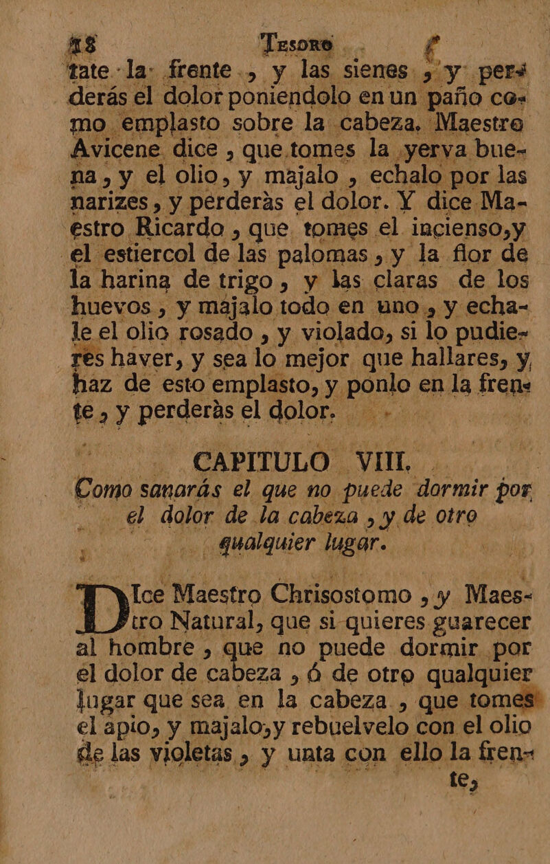 43 Tesoro . 'tate la: frente, y las sienes y y. per derás el dolor poniendolo en un paño ca- mo. emplasto sobre la cabeza, Maestre Avicene. dice , que.tomes la yerva bue- na, y el olio, y majalo , echalo por las narizes , y perderás el dolor. Y dice Ma- estro Ricardo , que tomes el incienso,y el estiercol de las palomas , y la flor de la. harina de trigo &gt; y las claras de los huevos , y majalo todo en uno , y echa= le. el olio rosado , y. violado, si lo pudie- haver, y sea lo mejor que hallares, y, haz de esto emplasto, y. ponlo en la frene te , y perderás el dolor. 1 | CAPITULO. VIT. Como sanarás el que no puede Ml rmir por .. él dolor de la. cabeza , y de otro y qualquier lugar. Ice Maestro Chrisostomo &gt; y Maes- tro Natural, que si quieres guarecer al hombre , Ko ue no puede dormir por el dolor de cabeza , Ó de otre qualquier logar que sea en la cabeza , que tom el apio, y majalo,y rebuelvelo con el olio de las violetas , y unta con ello la fren» te,