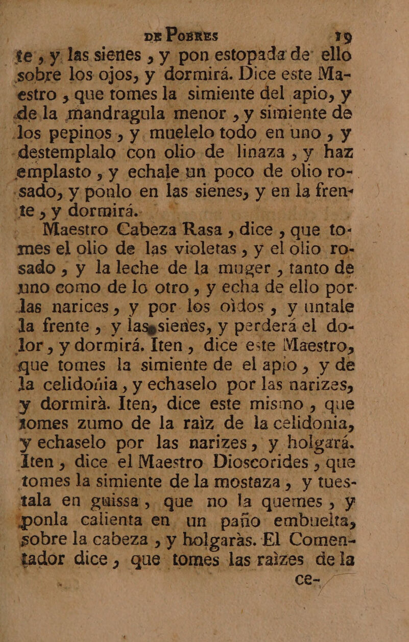 te, y las sienes , y pon estopada de: ello sobre los ojos, y dormirá. Dice este Ma- estro , que tomes la simienté del. apio, y «le la mandragula menor , y simiente de Jos pepinos , y. muelelo todo en uno , y -«destemplalo con olio de linaza , y haz emplasto , y echale un poco de olio ro-. «sado, y ponlo en las sienes, y en la fren- :te , y dormirá. - WMaestro Cabeza Rasa , dice , que to: mes el olio de las violetas , y el olio ro- sado , y la leche de la muger , tanto de uno como de lo otro , y echa de ello por: las narices, y por- los oidos , y untale la frente , y lasgsienes, y perderá el do- lor, y dormirá. Iten , dice este Maestro» «que tomes la simiente de el apio , y de la celidoñia , y echaselo por las narizes, y dormira. Iten, dice este mismo , que ¡0mes zumo de la raiz de la celidonia, - “y echaselo por las narizes, y holgará. 1ten , dice el Maestro Dioscorides , que tomes la simiente de la mostaza , y tues- tala en guissa, que no la quemes , y “ponla calienta en un paño embuelta, ¡sobre la cabeza , y holgaras. El Comen- tador dice , que- tomes las raizes. de la ' Cce- -
