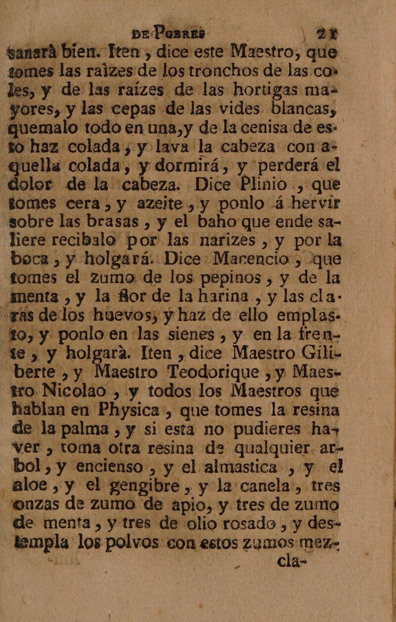 sanará bien. Teen , dice este Maestro, que 1omes las raizes de los tronchos de las co» les, y de las raízes de las hortigas ma= yores, y las cepas de las vides blancas, .quemalo todo en una,y de la cenisa de es- to haz colada , y lava la cabeza con a- Guella colada, y dormirá, y perderá el dolor de la cabeza. Dice Plinio , que tomes cera, y azelte , y ponlo á- hervir sobre las brasas , y el baho que ende sa- liere recibalo por las narizes , y por la boca , y holgará.: Dice: Marencio , que fomes el zumo de los pepinos , y de la menta , y la flor de la harina, y las cla: «ras delos huevos, y haz de ello emplas-. o, y ponlo en ¡las sienes , y en la tren- te , y holgará. Iten , dice Maestro Gíli- berte , y Maestro Teodorique ,y Maes- tro Nicolao , y todos los Maestros que hablan en Physica, que tomes la resina de la palma , y si esta no pudieres has ver , toma otra resina de qualquier. ar- bol, y encienso , y el almastica , y el , ¡aloe , y el gengibre , y la canela:, tres “onzas de zumo de apio, y tres de zumo de menta, y tres de olio rosado , y des- templa los polvos eon estos dps mez- Ricivk Ñ € a