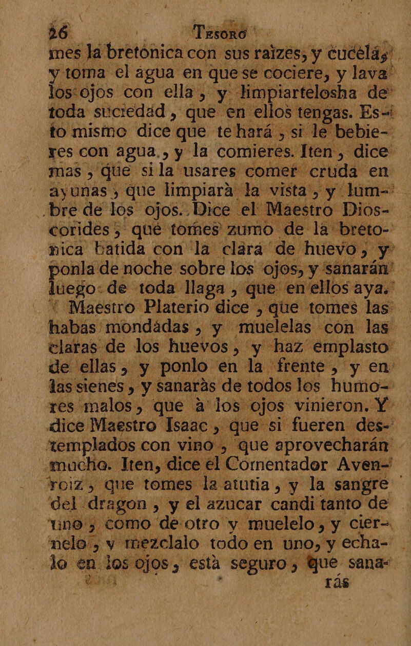 mes la 'bretónica con sus ralzes, y cucelás' y toma el agua en quese cociere, y lava' lostojos con ella, y limpiartelosha de toda suciedad , que en ellos tengas. Es-i to mismo dice que te hará, si le bi cd res con agua., y la comieres. Xen pi di mas », que si la usares comet « ell dl oie BIO 168 q neo pad, de toda llaga , que en ellos aya. Maestro Platerio dice , que tomes las: Haliás: mondádas , y .muelelas con las claras de los huevos, y haz emplasto de ellas, y ponlo en la frente, y en las sienes , y sanarás de todos los humo= res malos, que a'los « ojos vinieron. Y dice Maestro Isaac , que si fueren des- eemplados con vino , que aprovecharán mucha. Jten, di | Cormentador Aven= TOiZ, Que tomes la atutia, y la sangre del. dragon » y el azucar candi tanto de “uno, como de otro y muelelo, y cier= melo, y muezclalo todo. en uno, y echa- . do en. Jos ojos, esta seguro, y Que sana- ds rás