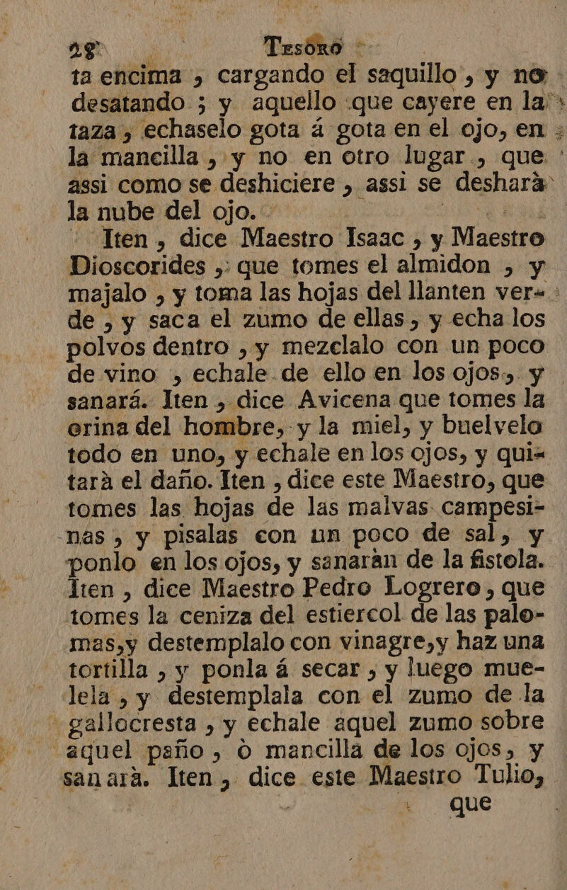 la nube del ojo. Iten , dice Maestro Isaac , y Maestro Dioscorides ,: que tomes el almidon , y de ) y saca el zumo de ellas , y echa los polvos dentro , y mezeclalo con un poco sanará. Jten , dice Avicena que tomes la erina del hombre, y la miel, y buelvela todo en uno, y echale en los ojos, y qui= tará el daño. Iten , dice este Maestro, que tomes las hojas de las malvas campesi- -nas , y pisalas con un poco de sal, y ponlo en los ojos, y sanaran de la fistola. lten , dice Maestro Pedro Logrero, que tomes la ceniza del estiercol de las palo- mas,y destemplalo con vinagre,y haz una tortilla , y ponla á secar , y luego mue- lela , y destemplala con el zumo de la - gallocresta , y echale aquel zumo sobre “aquel paño, O mancilla de los ojos, y sanará. lten, dice este Maestro Tulio, QUe