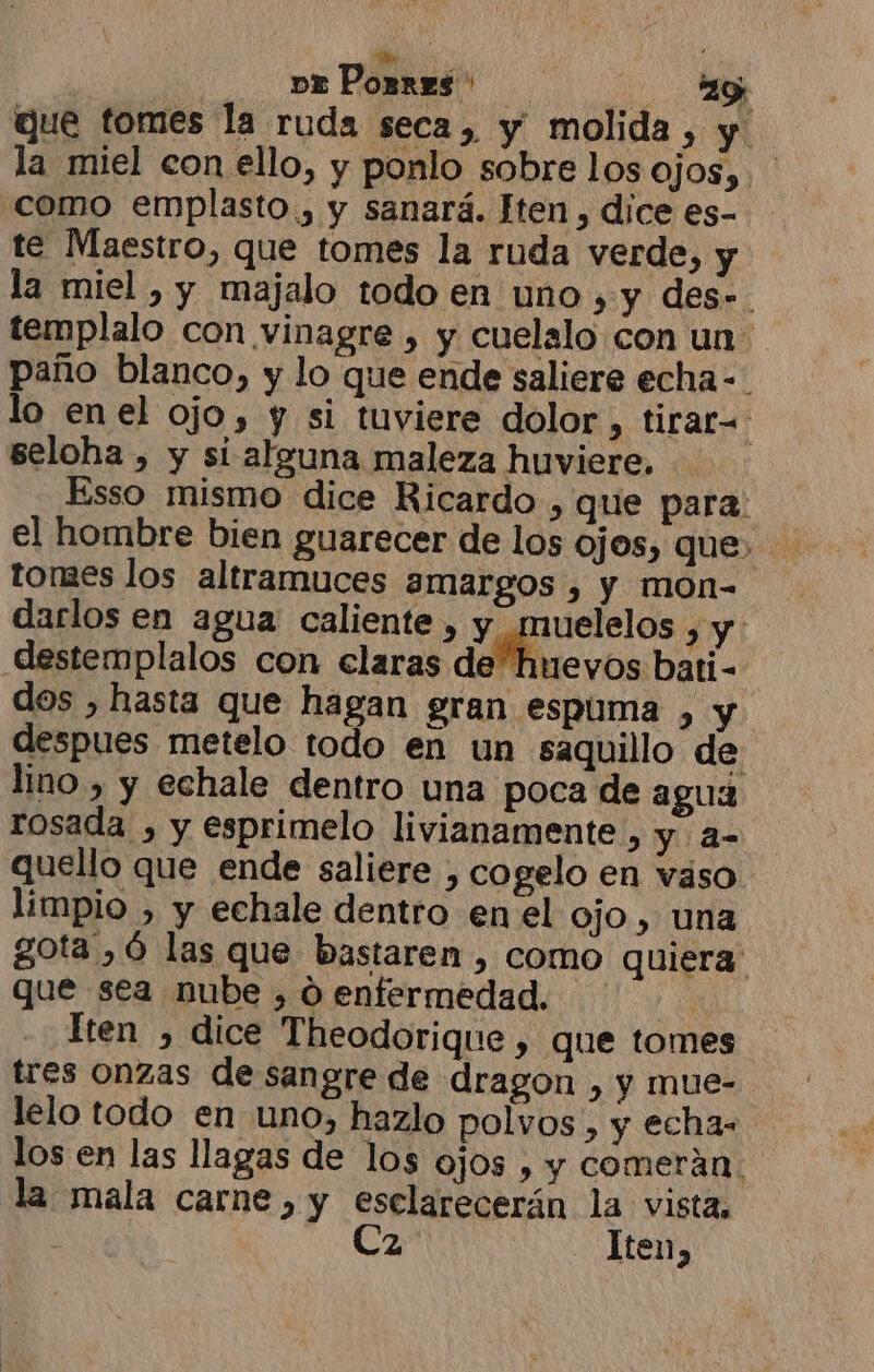 pa Porres: ay que tomes la ruda seca, y molida, y la miel con ello, y ponlo sobre los ojos, como emplasto., y sanará. Hten , dice es- te Maestro, que tomes la ruda verde, y la miel , y majalo todo en uno , y des». templalo con vinagre , y cuelalo con un paño blanco, y lo que ende saliere echa-- lo enel ojo, y si tuviere dolor, tirar= seloha , y si alguna maleza huviere. Esso mismo dice Ricardo , que para: tomes los altramuces amargos , y mon- darlos en agua caliente , y muelelos y destemplalos con claras de huevos bati- dos , hasta que hagan gran espuma , y despues metelo todo en un saquillo de lino , y echale dentro una poca de agua rosada , y esprimelo livianamente , y a- quello que ende saliere , cogelo en vaso limpio , y echale dentro en el ojo , una gota ,ó las que bastaren , como quiera que sea nube , 0 enfermedad. E Iten , dice Theodorique, que tomes tres onzas de sangre de dragon , y mue- lelo todo en uno, hazlo polvos, y echas los en las llagas de los ojos , y comerán. la mala carne, y esclarecerán la vista, Ca - Iten,