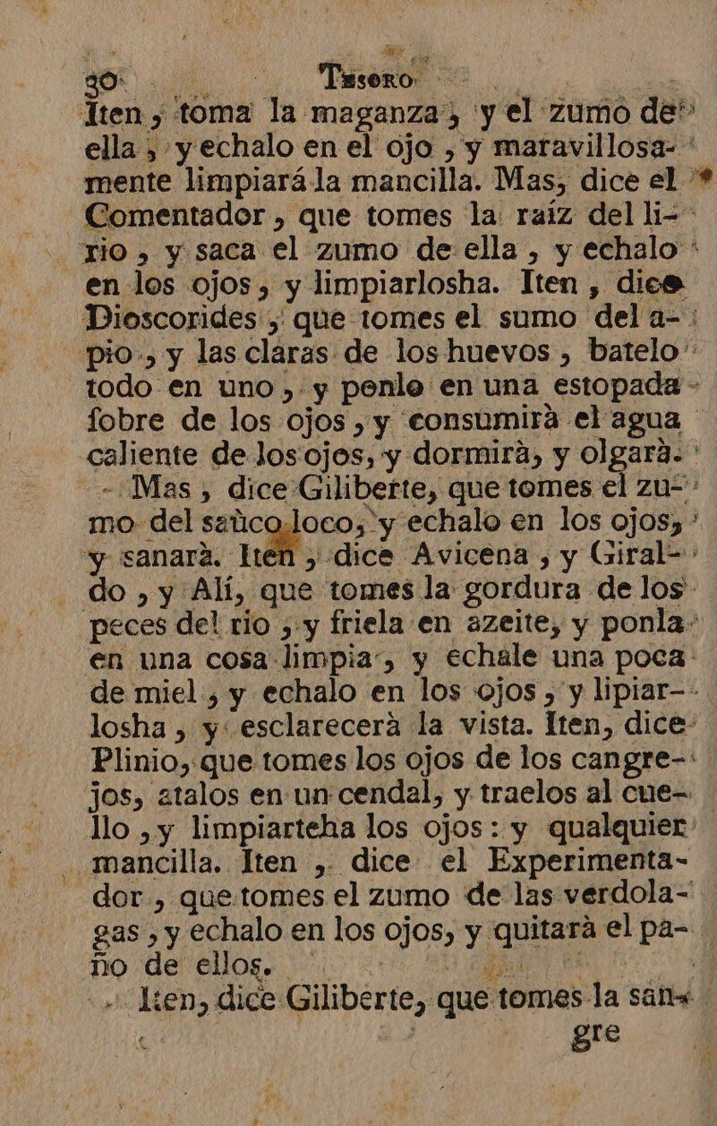 A | Tesoro. 4 ao Tten , toma la maganza, y el zumo de” ella , y echalo en el ojo , y maravillosa- mente limpiará la mancilla. Mas, dice el * - Comentador , que tomes la: raíz del li-* .. rio» y saca el zumo de ella , y echalo ' en los ojos, y limpiarlosha. Iten , dies Dioscorides , que tomes el sumo del a- : pio.» y las claras de los huevos , batelo todo en uno , y penle en una estopada - fobre de los ojos , y ceonsumira el agua caliente de Jos ojos, y dormira, y olgara. - ¿Mas , dice Giliberte, que tomes el zu-= mo. del soi , y echalo en los ojos) * y sanara. len , dice Avicena , y Giral= . do, y Alí, que tomes la gordura de los. peces del rio , y friela en azeite, y ponla: en una cosa limpia, y echale una poca: de miel , y echalo en los ojos , y lipiar-- losha , y esclarecerá la vista. lten, dice- Plinio,:que tomes los ojos de los cangre-: jos, atalos en un cendal, y traelos al cue= llo , y limpiarteha los ojos: y qualquier mancilla. Íten ,. dice el Experimenta- dor., que.:tomes el zumo de las verdola=' gas , y echalo en los ojos, y quitará el pa- ño de ellog. A A +». len, dice Giliberte, que tomes la san Re | gre