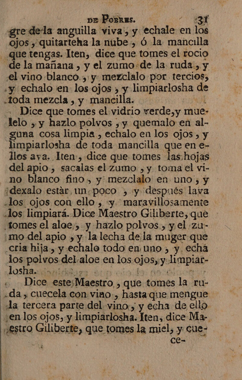 e Poskes. ES ¿re dela anguilla viva', y echale en los ojos , quitarteha la nube, ó la mancilla Que tengas. Iten, dice que tomes el rocio de la mañana , y el zumo+de la. ruda., y el vino blanco. y. mezclalo por tercios, «y. echalo ¡en los ojos , y limpiarlosha de «toda mezcla , y mancilla. de! Dice que tomes el vidrio verde,y mue- lelo , y hazlo polvos ,y quemalo en al- guna cosa limpia , echalo en los ojos , y limpiarlosha de toda mancilla que en e- llos aya. Tten-, dice que tomes las.hojas del apio, sacalas el zumo. , y tomael vi- no blanco fino, y: mezclalo' en uno ; y ¿dexalo estar, un.poco , y después lava «los ojos con ello , «y. maravillosamente dos limpiará. Dice Maestro Giliberte, que tomes el aloe, y hazlo polvos., y, el zu- mo del apio , y. la lecha de la muger que Cria hija, y .echalo todo en. uno , y. echá los polvos del.aloe en los. ojos,;y: limpiar- ANA AOS +. Dice estesMaestro , que tomes la ru- .da , cuecela con viano.) hastaque mengue Ja tercera parte del vino, y echa de ello en los ojos,.y limpiarlosha. Iten, dice Ma- ¡£stro Giliberte, que tomes la miel, y Cue- ce-
