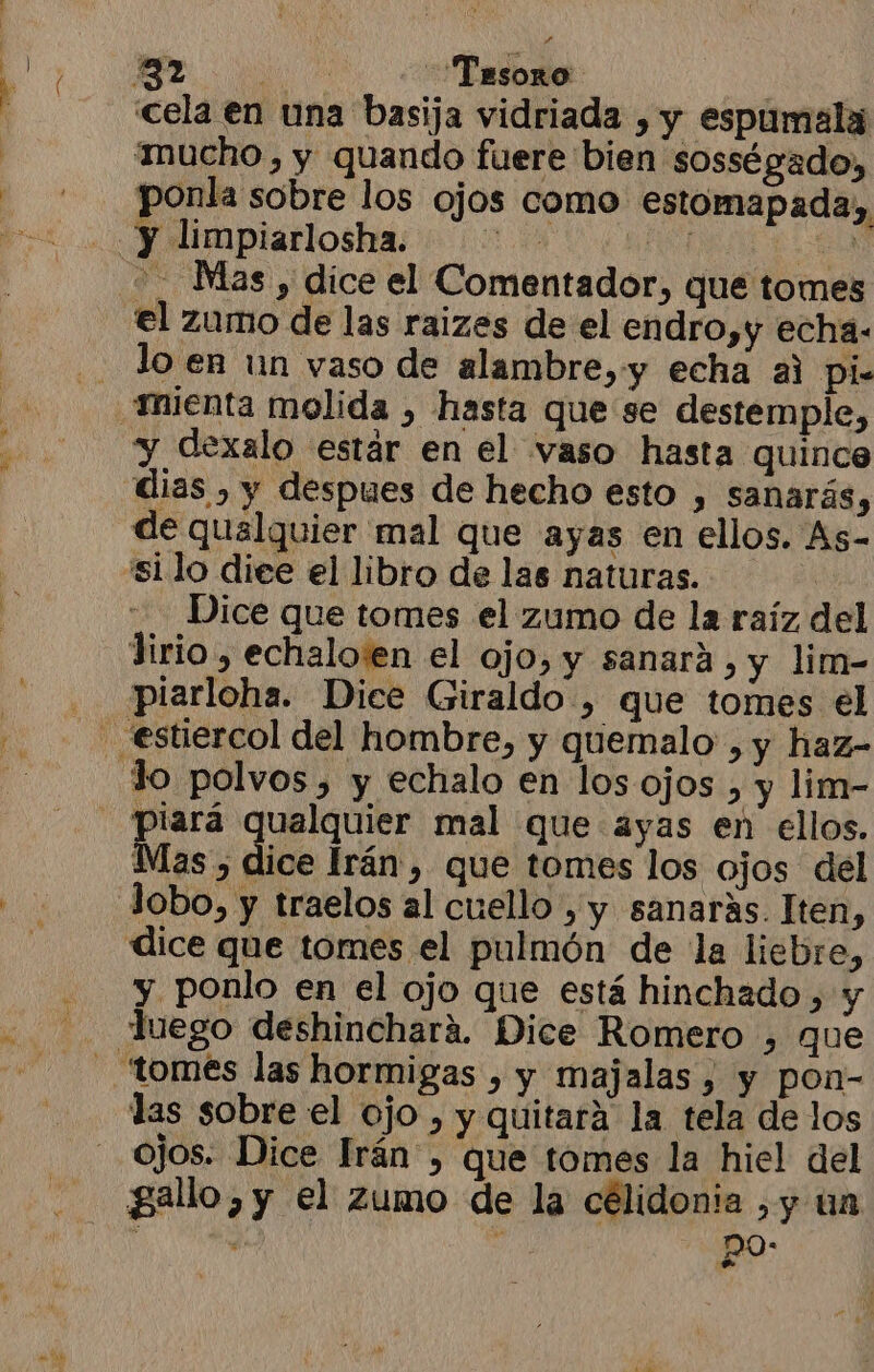 A mucho, y quando fuere bien sosségado, ponla sobre los ojos como estomapada, Mas , dice el Comentador, que tomes lo en un vaso de alambre, y echa al Ppi- y dexalo estár en el vaso hasta quince de qualquier mal que ayas en ellos. As- silo diee el libro de las naturas. | Dice que tomes el zumo de la raíz del lirio , echalo:en el ojo, y sanará, y lim- piarloha. Dice Giraldo , que tomes el Mas , dice Irán , que tomes los ojos del lobo, y traelos al cuello , y sanarás. Iten, dice que tomes el pulmón de la liebre, y ponlo en el ojo que está hinchado , y Juego deshinchará. Dice Romero 3 que ojos. Dice Irán, que tomes la hiel del gallo, y el zumo de la célidonia ,y un ; , s po: