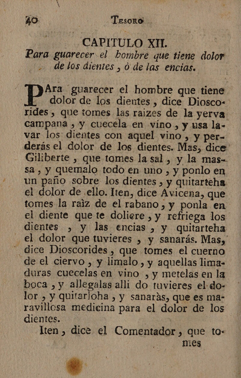 - CAPITULO XIL Para guarecer.el hombre que tiene dolor delos dientes , 0 de las encías. si Ara guarecer el hombre que tiene Pp dolor de los dientes , dice Diosco-: rides , que tomes las raizes de la yerva campana , y cuecela en vino, y usa la- var los dientes con aquel vino , y per- derás el dolor de los dientes. Mas, dice Giliberte , que tomes la sal , y la mas- sa , y quemalo todo en uno , y ponlo en un paño sobre los dientes , y quitarteha el dolor de .ello. Iten, dice Avicena, que tomes la raiz de el rabano , y ponla en el diente que te doliere , y refriega los dientes , y las encias , y quitarteha el dolor que tuvieres » y sanarás. Mas, - dice Dioscorides , que tomes el cuerno de el ciervo , y limalo , y aquellas lima- duras cuecelas en vino , y metelas en la boca , y allegalas alli do tuvieres el do- lor , y quitarioha , y sanarás, que es ma- .ravillcsa medieina para el dolor de los dientes. ten , dice el Comentador, que to: mies