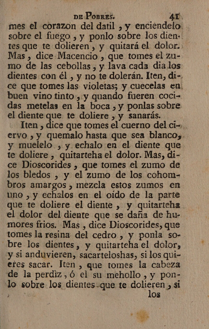 ] ve Ponres. Ar. mes el corazon del datil , y enciendelo. . sobre el fuego , y ponlo sobre los dien: tes que te dolieren , y quitará el dolor... Mas , dice-Macencio , que tomes el zu- mo de las cebollas , y lava cada dia.los dientes con él , y no te dolerán. Iten, di-, ce que tomes las violetas; y cuecelas en: buen vino tinto, y quando fueren coci- das metelas en la boca , y ponlas sobre el diente que te doliere , y sanarás. Tten , dice que tomes el cuerno del ci-,.. ervo , y quemalo hasta que sea blanco, . y muelelo , y. echalo en el diente que te doliere , quitarteha el dolor. Mas, di- ce Dioscorides , que tomes el zumo de los bledos » y el zumo de los cohom- bros amargos , mezcla estos zumos en uno , y echalos en el oido de la parte gue te doliere el diente ) y quitarteha . el dolor del diente que se daña de hu- mores frios. Mas , dice Dioscorides, que tomes la resina del cedro , y ponla so- bre los dientes, y quitarteha el dolor, “y si anduvieren, sacarteloshas, si los qui- eres sacar. Jten , que tomes la cabeza de la perdiz ,ó el su mehollo , y pon- Jo sobre los dientes.que te BOiStan 2 si A OS LE o hal