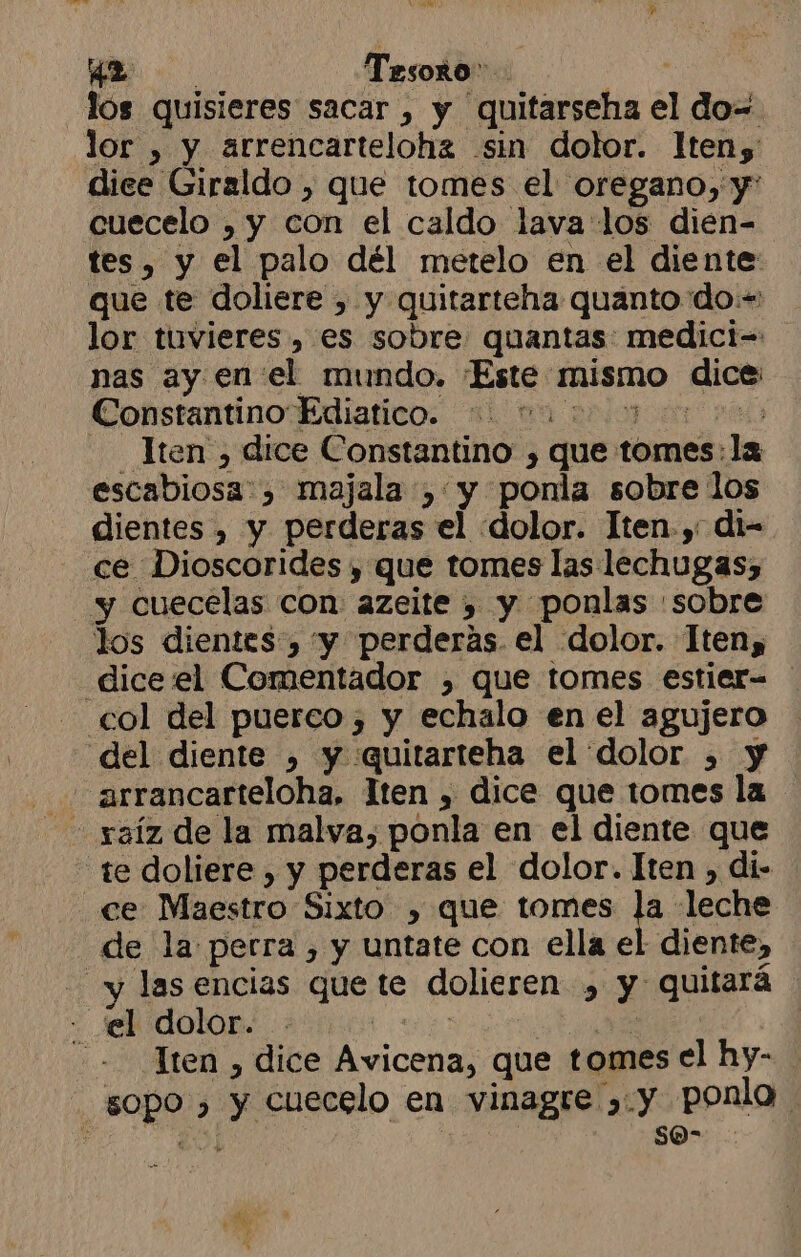 42: Tesoro A lós quisieres sacar , y quitarseha el do= lor , y arrencartelohz sin dolor. lteny: dice Giraldo , que tomes el oregano, y cuecelo , y con el caldo lava los dién- tes, y el palo dél metelo en el diente: que te doliere , y quitarteha quanto do:- lor tuvieres, es sobre quantas: medici= nas ay enel mundo. ¡Este mismo dice ConstantinoEdiatico. 31 00 2000700 000 _ Jten , dice Constantino , que tomes: la escabiosa:, majala , y ponla sobre los dientes , y perderas el dolor. Iten.,- di- ce Dioscorides , que tomes las lechugas, y cuecelas con azeite , y ponlas :sobre los dientes , yy perderas. el dolor. Iten, dicewel Comentador , que tomes estier- col del puerco, y echalo en el agujero del diente ) y quitarteha el dolor , y arrancarteloha, lten , dice que tomes la te doliere , y perderas el dolor. Iten , di- ce Maestro Sixto , que tomes ¡2 leche de la perra , y untate con ella el diente, - y lasencias que te dolieren », y quitará - el dolor. ES A. --Tten , dice Avicena, que tomes el hy- sopo , y cuecelo en vinagre ,y ponla. . A