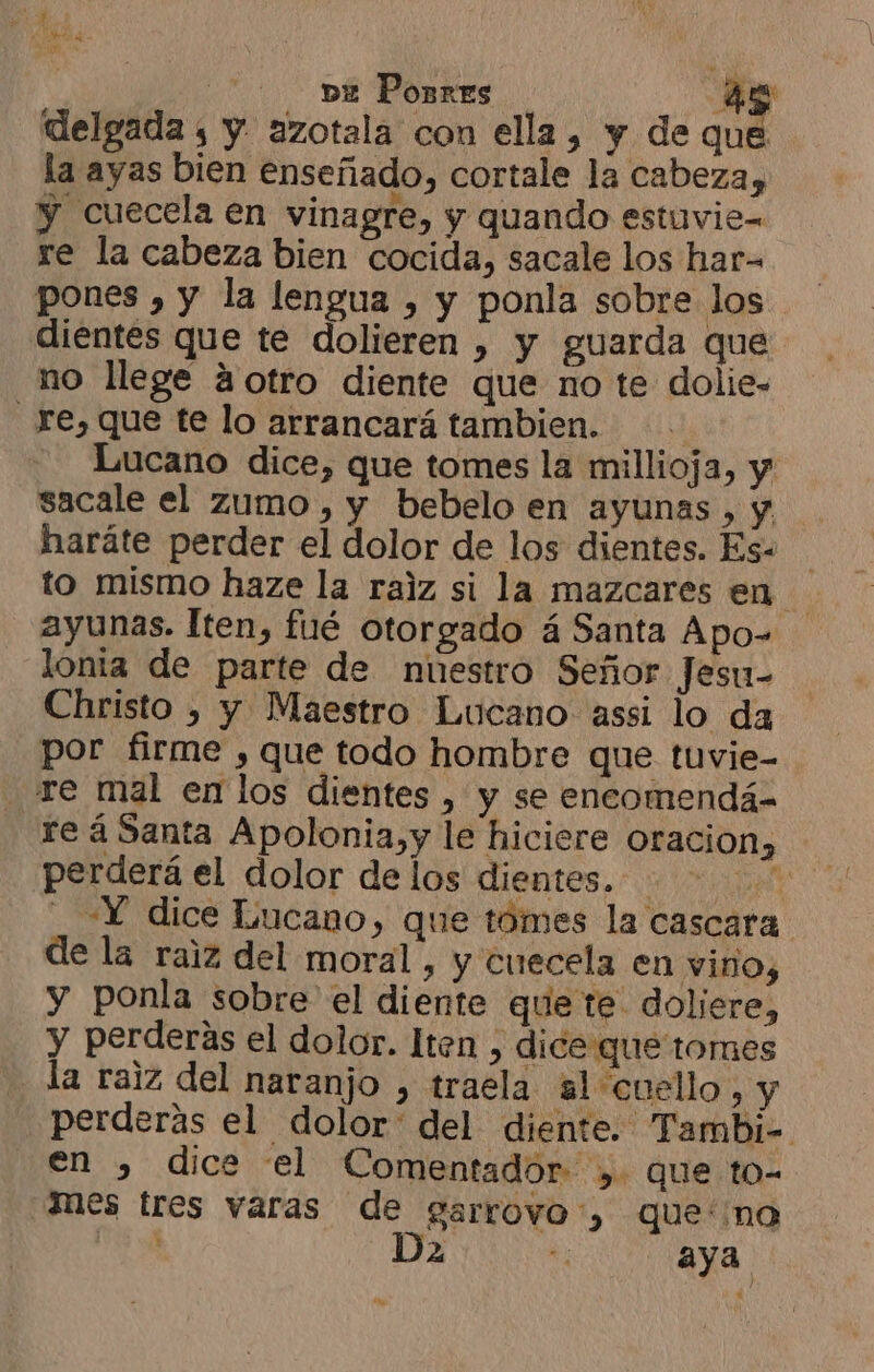 CIA se la ve Ponrres 4 delgada , y. azotala con ella, y de que la ayas bien enseñado, cortale la cabeza, y cuecela en vinagre, y quando estuvie= re la cabeza bien cocida, sacale los har- pones , y la lengua , y ponla sobre los dientes que te dolieren , y guarda que no llege 3otro diente que no te dolie- re, que te lo arrancará tambien. | Lucano dice, que tomes la millioja, y sacale el zumo, y bebelo en ayunas, y haráte perder el dolor de los dientes. Es. to mismo haze la ralz si la mazcares en. ayunas. Iten, fué otorgado á Santa Apo= lonta de parte de nuestro Señor Jesu- Christo ) y Maestro Lucano assi lo da por firme , que todo hombre que tuvie- re mal en los dientes , y se encomendá- re á Santa Apolonia,y le hiciere Oracion» perderá el dolor delos dientes. «Y dice Lucano, que tomes la cascara de la raiz del moral, y cuecela en vino, y ponla sobre el diente que te doliere, y perderas el dolor. lten , dice que tormes la raiz del naranjo , traela al cuello, y perderas el dolor: del diente. Tambi- en , dice el Comentadór ,. que to- mes tres varas de garrovo', que: no 0 Da E aya “e
