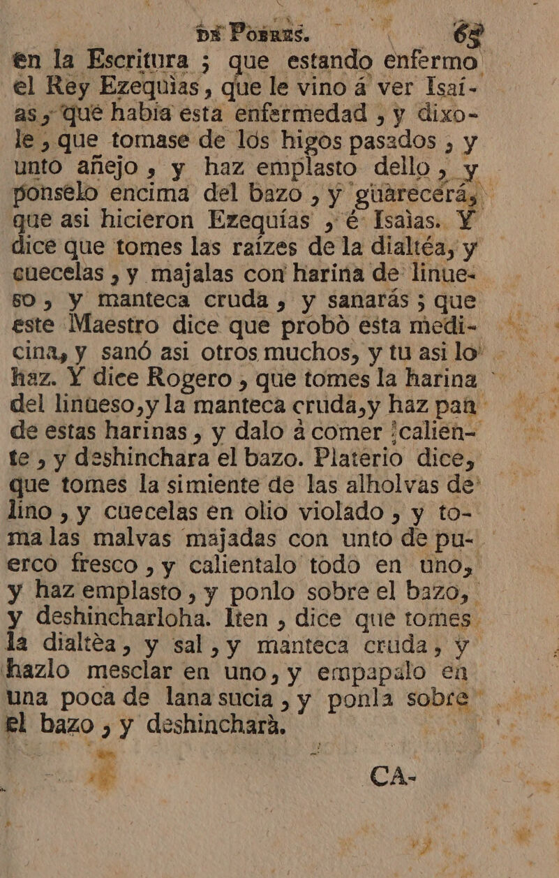 en la Escritura 5 que estando enfermo el Rey Ezequias, que le vino á ver Isaí- as y qué habia esta enfermedad , y dixo- le , que tomase de los higos pasados , y unto añejo , y haz emplasto dello, y ponselo encima del bazo , y guarecerás que asi hicieron Ezequías , €: Isaias. Y dice que tomes las raízes de la dialtéa, y cuecelas , y majalas cor harina de linue- 50 , Y manteca cruda , y sanarás 5 que este Maestro dice que probó esta medi- cina, y sanó asi otros muchos, y tu asilo” haz. Y dice Rogero , que tomes la harina * del linúeso,y la manteca cruda,y haz pan de estas harinas , y dalo 4 comer ¿calien- te , y deshinchara el bazo. Platerio dice, que tomes la simiente de las alholvas de' lino , y cuecelas en olio violado , y to- ma las malvas majadas con unto de pu- erco fresco , y calientalo todo en uno, y haz emplasto , y ponlo sobre el bazo, y deshincharloha. lten , dice que tomes. la dialtéa, y sal, y manteca cruda, y hazlo mesclar en uno, y empapalo en una poca de lana sucia , y ponla sobre. El bazo ), y deshinchara. | je rá CA- > vs