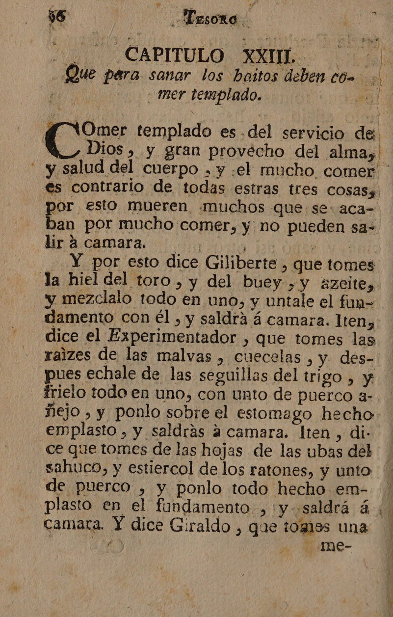 $6 : Mesoro | ds CAPITULO XXUIL. o PSA Que para sanar los baitos deben có e | mer templado. 68 f WOmer templado es .del servicio de. Wu Dios, y gran provecho del alma, salud del cuerpo , y «el mucho comer ' €s contrario de todas estras tres cosasg por esto mueren muchos que se: aca- ban por mucho comer, y no pueden sa= ULA CAMA a oa ds | -. Y por esto dice Giliberte , que tomes la hiel del toro, y del buey. ,y Azeite, y mezclalo todo en uno, y untale el fun=. damento con él , y saldra á camara. lten» dice el Experimentador , que tomes las ralzes de las malvas , cuecelas , y. des- pues echale de las seguillas del trigo , y frielo todo en uno, con unto de puerco a-. ñejo , y ponlo sobre el estomago hecho: emplasto , y saldrás a camara. lten , di- ce que tomes de las hojas de las ubas del sahuco, y estiercol de los ratones, y unto de puerco , y ponlo todo hecho em-. plasto en el fundamento, y saldrá á ¡. camara. Y dice Giraldo , que tomas una Md -1me- ¿