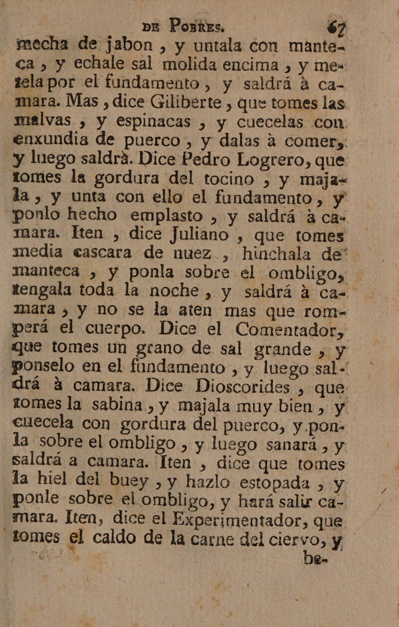 ímecha de jabon , y untala con mante= - Ca, y echale sal molida encima , y mes telapor el fundamento, y saldrá á ca- mara. Mas , dice Giliberte , que tomes las malvas , y espinacas , y cuecelas con enxundia de puerco , y dalas a comery: y luego saldrá. Dice Pedro Logrero, que tomes la gordura del tocino , y maja- da , y unta con ello el fundamento, y ponlo hecho emplasto , y saldrá 4 ca= mara. Hten , dice Juliano , que tomes media cascara de nuez, hinchala de* manteca , y ponla sobre el ombligo, tengala toda la noche , y saldrá a ca= mara , y no se la aten mas que rom- perá el cuerpo. Dice el Comentador, que tomes un grano de sal grande , y ponselo en el fundamento , y. luego sal- drá á camara. Dice Dioscorides , que tomes la sabina, y majala muy bien , y cuecela con gordura del puerco, y .pon- la sobre el ombligo , y luego sanará., y saldrá a camara. lten , dice que tomes la hiel del buey , y hazlo estopada , y ponle sobre el ombligo, y hará salir ca- mara. lten, dice el Experimentador, que -1OMIES el caldo de la carne del ciervo, y E Ba