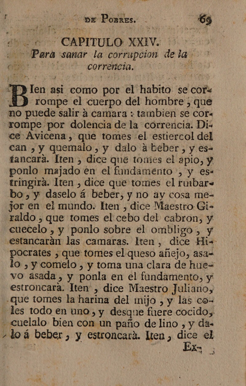 Pera sanar la corrupcion de la ome, pi correncia. A da ¿1 len asi como por el habito se cofx 30) rompe el cuerpo del hombre ; que mo puede salir a camara : tambien se Cor. rompe por dolencia de la correncia. Di. ce Avicena, que tomes el estiercol del can , y quemalo , y dalo a beber, y es- tancara. Iten , dice que tomes el apio, y ponlo majado en el fundamento , y es- tringira. Iten , dice que tomes el rinbar= bo, y daselo 4 beber, y no ay cosa me- jor en el mundo. lten , dice Maestro Gi- raldo , que tomes el cebo del cabron, y cuecelo , y ponlo sobre el ombligo , y estancarán las camaras. lten, dice Hi=- pocrates , que tomes el queso añejo, asa-= lo , y comelo , y toma una clara de hue= vo asada, y ponla en el fundamento, y estroncara. Iten' , dice Maestro Juliano, dl loá beber , y estroncará. lten , Al el se An NES |